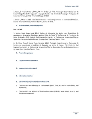 Evaluation Report 2010
207
2. Petan, S, Taveira-Pinto, F, Mikoš, M, Pais-Barbosa, J. 2010. Modelação da erosão do solo da
bacia hidrográfica do Rio Leça, com a Equação RUSLE e SIG. Revista da Associação Portuguesa de
Recursos Hídricos, (APRH), Volume 31#1, pp. 99-110.
3. Vivas, E, Maia, R. 2010. A Gestão de Escassez e Secas enquadrando as Alterações Climáticas.
Revista Recursos Hídricos, Volume 31, nº 1, Março de 2010.
4. Master and PhD theses completed
PhD THESES
1. Santos, Paulo Jorge Rosa. 2010. Análise da Interacção de Navios com Dispositivos de
Acostagem e Amarração. Estudo em Modelo Físico do Posto “A” do Terminal de Petroleiros do
Porto de Leixões. PhD thesis in Civil Engineering, Faculty of Engineering, University of Porto.
Supervisor: Fernando Veloso Gomes, Co-supervisor: Francisco Taveira Pinto.
2. da Silva, Raquel Castro Alves Ferreira. 2010. Avaliação Experimental e Numérica de
Parâmetros Associados a Modelos de Evolução da Linha de Costa. PhD thesis in Civil
Engineering, Faculty of Engineering, University of Porto. Supervisor: Fernando Veloso Gomes,
Co-supervisor: Francisco Taveira Pinto.
5. Patents/propotypes
6. Organization of conferences
7. Industry contract research
8. Internationalization
9. Government/organization contract research
- Contract with the Ministry of Environment (INAG / FEUP): coastal consultancy and
monitoring.
- Contract with the Ministry of Environment (INAG / FEUP): water stress, scarcity and
droughts management.
 