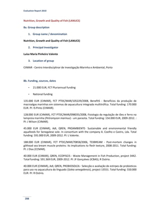 Evaluation Report 2010
208
Nutrition, Growth and Quality of Fish (LANUCE)
8a. Group description
1. Group name / denomination
Nutrition, Growth and Quality of Fish (LANUCE)
2. Principal investigator
Luísa Maria Pinheiro Valente
3. Location of group
CIIMAR - Centro Interdisciplinar de Investigação Marinha e Ambiental, Porto
8b. Funding, sources, dates
- 21.000 EUR, FCT Pluriannual funding
- National funding
135.000 EUR (CIIMAR), FCT PTDC/MAR/105229/2008, BenefitS - Benefícios da produção de
macroalgas marinhas em sistemas de aquacultura integrada multitrófica. Total funding: 170.000
EUR. PI: IS Pinto (CIIMAR).
128.000 EUR (CIIMAR), FCT PTDC/MAR/098035/2008, Fisiologia da regulação de iões e ferro na
lampreia marinha (Petromyzon marinus) - um parasita. Total funding: 154.000 EUR, 2009-2012. :
PI: J Wilson (CIIMAR).
45.000 EUR (CIIMAR), AdI, QREN, PROAMBIENTE- Sustainable and environmental friendly
aquafeeds for Senegalese sole. In consortium with the company A. Coelho e Castro, Lda. Total
funding: 591.000 EUR, 2009-2012. PI: L Valente.
188.000 EUR (CIIMAR), FCT PTDC/MAR/70858/2006, TEXBREAM - Post-mortem changes in
gilthead sea bream muscle proteins: its implications to flesh texture, 2008-2011. Total funding:
PI: J Dias (CCMAR).
40.000 EUR (CIIMAR), QREN, ECOPISCIS - Waste Management in Fish Production, project 3442.
Total funding: 591.369 EUR, 2009-2012. PI: JF Gonçalves (ICBAS), R Ozório.
40.000 EUR (CIIMAR), AdI, QREN, PROBIOSOLEA - Selecção e avaliação de estirpes de probioticos
para uso na aquacultura do linguado (Solea senegalensis), project 13551. Total funding: 550.000
EUR. PI: R Ozório.
 