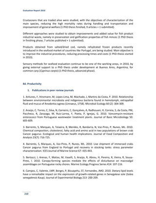 Evaluation Report 2010
210
Crustaceans that are traded alive were studied, with the objectives of characterization of the
main species, reducing the high mortality rates during handling and transportation and
improvement of general welfare (1 PhD thesis finished, 9 articles + 1 submitted).
Different approaches were studied to obtain improvements and added value for fish product
industrial waste, namely in preservation and gelification properties of fish minces (1 PhD thesis
in finishing phase, 7 articles published + 1 submitted).
Products obtained from salted/dried cod, namely rehydrated frozen products recently
introduced in the seafood market of countries like Portugal, are being studied. Main objective is
to improve the industrial procedures, reducing processing times and costs (1 PhD thesis started
in 2010).
Sensory methods for seafood evaluation continue to be one of the working areas, in 2010, by
giving external support to a PhD thesis under development at Buenos Aires, Argentina, for
common carp (Cyprinus carpio) (1 PhD thesis, advanced phase).
8d. Productivity
1. Publications in peer review journals
1. Antunes, F, Hinzmann, M, Lopes-Lima, M, Machado, J, Martins da Costa, P. 2010. Relationship
between environmental microbiota and indigenous bacteria found in hemolymph, extrapallial
fluid and mucus of Anodonta cygnea (Linnaeus, 1758). Microbial Ecology 60 (2): 304-309.
2. Araújo, C, Torres, C, Silva, N, Carneiro, C, Gonçalves, A, Radhouani, H, Correia, S, da Costa, PM,
Paccheco, R, Zarazaga, M, Ruiz-Larrea, F, Poeta, P, Igrejas, G. 2010. Vancomycin-resistant
enterococci from Portuguese wastewater treatment plants. Journal of Basic Microbiology 50:
605-609.
3. Barrento, S, Marques, A, Teixeira, B, Mendes, R, Bandarra, N, Vaz-Pires, P, Nunes, ML. 2010.
Chemical composition, cholesterol, fatty acid and amino acid in two populations of brown crab
Cancer pagurus: Ecological and human health implications. Journal of Food Composition and
Analysis 23(7): 716-725.
4. Barrento, S, Marques, A, Vaz-Pires, P, Nunes, ML. 2010. Live shipment of immersed crabs
Cancer pagurus from England to Portugal and recovery in stocking tanks: stress parameter
characterization. ICES Journal of Marine Science 67: 435-443.
5. Bertocci, I, Arenas, F, Matias, M, Vaselli, S, Araújo, R, Abreu, H, Pereira, R, Vieira, R, Sousa-
Pinto, I. 2010. Canopy-forming species mediate the effects of disturbance on macroalgal
assemblages on Portuguese rocky shores. Marine Ecology Progress Series 414: 107-116.
6. Campos, C, Valente, LMP, Borges, P, Bizuayehu, ST, Fernandes, JMO. 2010. Dietary lipid levels
have a remarkable impact on the expression of growth-related genes in Senegalese sole (Solea
senegalensis Kaup). Journal of Experimental Biology 213: 200-209.
 