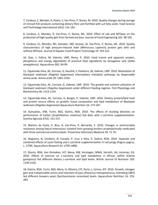 Evaluation Report 2010
211
7. Cardoso, C, Mendes, R, Pedro, S, Vaz-Pires, P, Nunes, M. 2010. Quality changes during storage
of minced fish products containing dietary fibre and fortified with ω3 fatty acids. Food Science
and Technology International 16(1): 131-142.
8. Cardoso, C, Mendes, R, Vaz-Pires, P, Nunes, ML. 2010. Effect of salt and MTGase on the
production of high quality gels from farmed sea bass. Journal of Food Engineering 101: 98-105.
9. Cardoso, CL, Mendes, RO, Salvador, AM, Saraiva, JA, Vaz-Pires, P, Nunes, ML. 2010. Quality
characteristics of high pressure-induced hake (Merluccius capensis) protein gels with and
without MTGase. Journal of Aquatic Food Product Technology 19: 193-213.
10. Dias, J, Yúfera, M, Valente, LMP, Rema, P. 2010. Feed transit and apparent protein,
phosphorus and energy digestibility of practical feed ingredients by Senegalese sole (Solea
senegalensis). Aquaculture 302: 94-99.
11. Figueiredo-Silva, AC, Corraze, G, Kaushik, S, Peleteiro, JB, Valente, LMP. 2010. Modulation of
blackspot seabream (Pagellus bogaraveo) intermediary metabolic pathways by dispensable
amino acids. Amino acids 39: 1401-1416.
12. Figueiredo-Silva, AC, Corraze, G, Valente, LMP. 2010. The growth and nutrient utilisation of
blackspot seabream (Pagellus bogaraveo) under different feeding regimes. Fish Physiology and
Biochemistry 36: 1113-1124.
13. Figueiredo-Silva, AC, Corraze, G, Borges, P, Valente, LMP. 2010. Dietary protein/lipid level
and protein source effects on growth, tissue composition and lipid metabolism of Blackspot
seabream (Pagellus bogaraveo) Aquaculture Nutrition 16: 173-187.
14. Gonçalves, JFM, Turini, BGS, Ozório, ROA. 2010. The effects of stocking densities on
performance of turbot (Scophthalmus maximus) fed diets with L-carnitine supplementation.
Scientia Agricola 67(2): 151-157.
15. Martins da Costa, P, Bica, A, Vaz-Pires, P, Bernardo, F. 2010. Changes in antimicrobial
resistance among faecal enterococci isolated from growing broilers prophylactically medicated
with three commercial antimicrobials. Preventive Veterinary Medicine 93: 71-76.
16. Nogueira, N, Cordeiro, N, Canada, P, Cruz e Silva, P, Ozório, ROA. 2010. Separate and
combined effects of cyclic fasting and L-carnitine supplementation in red porgy (Pagrus pagrus,
L. 1758). Aquaculture Research 41: e795–e806.
17. Ozorio, ROA, Van Ginneken, VJT, Bessa, RJB, Verstegen, MWA, Verreth, JAJ, Huisman, EA.
2010. Effects of exercise on L-carnitine and lipid metabolism in African catfish (Clarias
gariepinus) fed different dietary L-carnitine and lipid levels. British Journal of Nutrition 103:
1139-1150.
18. Ozório, ROA, Turini, BGS, Moro, G, Oliveira, LST, Portz, L, Cyrino, JEP. 2010. Growth, nitrogen
gain and indispensable amino acid retention of pacu (Piaractus mesopotamicus, Holmberg 1887)
fed different brewers yeast (Saccharomyces cerevisiae) levels. Aquaculture Nutrition 16: 276-
283.
 