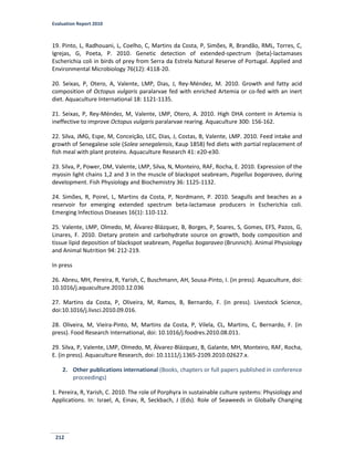 Evaluation Report 2010
212
19. Pinto, L, Radhouani, L, Coelho, C, Martins da Costa, P, Simões, R, Brandão, RML, Torres, C,
Igrejas, G, Poeta, P. 2010. Genetic detection of extended-spectrum {beta}-lactamases
Escherichia coli in birds of prey from Serra da Estrela Natural Reserve of Portugal. Applied and
Environmental Microbiology 76(12): 4118-20.
20. Seixas, P, Otero, A, Valente, LMP, Dias, J, Rey-Méndez, M. 2010. Growth and fatty acid
composition of Octopus vulgaris paralarvae fed with enriched Artemia or co-fed with an inert
diet. Aquaculture International 18: 1121-1135.
21. Seixas, P, Rey-Méndez, M, Valente, LMP, Otero, A. 2010. High DHA content in Artemia is
ineffective to improve Octopus vulgaris paralarvae rearing. Aquaculture 300: 156-162.
22. Silva, JMG, Espe, M, Conceição, LEC, Dias, J, Costas, B, Valente, LMP. 2010. Feed intake and
growth of Senegalese sole (Solea senegalensis, Kaup 1858) fed diets with partial replacement of
fish meal with plant proteins. Aquaculture Research 41: e20-e30.
23. Silva, P, Power, DM, Valente, LMP, Silva, N, Monteiro, RAF, Rocha, E. 2010. Expression of the
myosin light chains 1,2 and 3 in the muscle of blackspot seabream, Pagellus bogaraveo, during
development. Fish Physiology and Biochemistry 36: 1125-1132.
24. Simões, R, Poirel, L, Martins da Costa, P, Nordmann, P. 2010. Seagulls and beaches as a
reservoir for emerging extended spectrum beta-lactamase producers in Escherichia coli.
Emerging Infectious Diseases 16(1): 110-112.
25. Valente, LMP, Olmedo, M, Álvarez-Blázquez, B, Borges, P, Soares, S, Gomes, EFS, Pazos, G,
Linares, F. 2010. Dietary protein and carbohydrate source on growth, body composition and
tissue lipid deposition of blackspot seabream, Pagellus bogaraveo (Brunnich). Animal Physiology
and Animal Nutrition 94: 212-219.
In press
26. Abreu, MH, Pereira, R, Yarish, C, Buschmann, AH, Sousa-Pinto, I. (in press). Aquaculture, doi:
10.1016/j.aquaculture.2010.12.036
27. Martins da Costa, P, Oliveira, M, Ramos, B, Bernardo, F. (in press). Livestock Science,
doi:10.1016/j.livsci.2010.09.016.
28. Oliveira, M, Vieira-Pinto, M, Martins da Costa, P, Vilela, CL, Martins, C, Bernardo, F. (in
press). Food Research International, doi: 10.1016/j.foodres.2010.08.011.
29. Silva, P, Valente, LMP, Olmedo, M, Álvarez-Blázquez, B, Galante, MH, Monteiro, RAF, Rocha,
E. (in press). Aquaculture Research, doi: 10.1111/j.1365-2109.2010.02627.x.
2. Other publications international (Books, chapters or full papers published in conference
proceedings)
1. Pereira, R, Yarish, C. 2010. The role of Porphyra in sustainable culture systems: Physiology and
Applications. In: Israel, A, Einav, R, Seckbach, J (Eds). Role of Seaweeds in Globally Changing
 