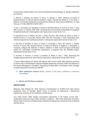 Evaluation Report 2010
213
Environments, Cellular Origin, Life in Extreme Habitats and Astrobiology, 15. Springer Publishers,
pp. 339-353.
2. Moraes, J, Iwashita, M, Ozório, R, Rema,, P, Moraes, F. 2010. Influence of Vitamin E
Supplementation on Dermal Wound Healing in Tilapia, Oreochromis Niloticus. In: De Carlo, F,
Bassano, A. Freswater Ecosystems and Aquaculture Research. Nova Science publishers, Inc. New
York, pp. 177-192. ISBN 978-1-60741-707-1.
3. Dias, J, Conceição, LEC, Rodrigues, V, Colen, R, Ramalho Ribeiro, A, Ferreira, H, Aires, T, Silva,
JMG, Escórcio, C, Valente, LMP. 2010. Improving the environmental sustainability of aquafeeds
for gilthead seabream and Senegalese sole. Aquaculture Europe 35 (2): 5-11.
4. Quental-Ferreira, H, Ribeiro, AR, Dias, J, Yúfera, M, Arias, AM, Falcão, M, Serpa, D, Aires, T,
Pousão-Ferreira, P, Cunha, ME, Valente, LMP. Dinis, MT, Conceição, L. 2010. Sustainable Semi-
intensive polyculture of seabream and sole in earth ponds. Aquaculture Europe 35 (3): 17-21.
5. Vaz-Pires, P, Ramalho, A, Jesus, A, Soares, F, Conceição, L, Dinis, MT, Ribeiro, L, Pousão-
Ferreira, P, Cunha, ME, Quental Ferreira, H, Yúfera, M, Marino, G, Boglione, C, Cataudella, S,
Hussenot, J, Begout, ML, Makridis, P, Buard, E, Blachier, P. 2010. A Joint european certification
system for sustainable non-intensive aquaculture: a proposal from the SEACASE project.
Aquaculture Europe 35(2): 17-22.
6. Vaz-Pires, P, Escórcio, C, Soares, S, Ramalho, A, Matos, E, Dias, J. 2010. Optimising fish
slaughtering procedures for semi-intensive aquaculture. Aquaculture Europe 35(3): 26-28.
7. Ozorio, ROA, Hubbard, PC, Barata, EN, Valente, LMP, Canário, AVM. 2010. Olfactory sensitivity
to amino acids in the blackspot seabream (Pagellus Bogaraveo, Brünnich 1768): How effective is
the electro-olfactogram in seawater?. Aquaculture Europe 2010, 5-10 October, Porto, Portugal.
European Aquaculture Society, pp. 946-947.
3. Other publications national (Books, chapters or full papers published in conference
proceedings)
4. Master and PhD theses completed
MASTER THESES
Mesquita, João Rodrigo GG. 2010. Norovirus Contamination of shellfish from high sanitary
production areas of Portugal. Master thesis in Sciences of Engineering / Zootechnical
Engineering, University of Tas-os-Montes and Alto Douro.
Lino, Filipe Correia. 2010. Oxygen consumption experiments in the Pepper, furrow shell -
Scrobicularia plana (da Costa) under starvation conditions - DEB model parameter estimation.
Master thesis in Sciences of Engineering / Zootechnical Engineering, University of Tas-os-Montes
and Alto Douro.
 