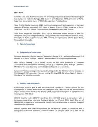 Evaluation Report 2010
214
PhD THESES
Barrento, Sara. 2010. Nutritional quality and physiological responses to transport and storage of
live crustaceans traded in Portugal. PhD thesis in Animal Science, ICBAS, University of Porto.
Supervisor: Maria Leonor Nunes (IPIMAR), Co-supervisor: Paulo Vaz-Pires.
Silva, Amélia Cláudia Figueiredo. 2010. Nutritional regulation of lipid deposition in blackspot
seabream (Pagellus bogaraveo). PhD thesis in Aquatic Sciences, ICBAS, University of Porto.
Supervisor: Luisa M.P. Valente, Co-supervisoror: Geneviéve Corraze (INRA, France).
Silva, Joana Margarida Guimarães. 2010. Use of alternative protein sources in diets for
senegalese sole (Solea senegalensis Kaup, 1858) juveniles. PhD thesis in Aquatic Sciences, ICBAS,
University of Porto. Supervisor: Luisa M.P. Valente, Co-supervisoros: Marite Espe (NIFES,
Norway), Luís Conceição.
5. Patents/propotypes
6. Organization of conferences
European Aquaculture Society Meeting “Aquaculture Europe 2010 - Seafarming Tomorrow”, 5-8
October 2010, Porto, Portugal. L Valente - Member of the Local Organizing Committee.
COST FA0801 meeting “Critical success factors for fish larval production in European
Aquaculture: a multidisciplinary network (LARVANET)”, 5-6 October, porto, Portugal. L Valente -
Member of the Local Organizing Committee (50 participants of 16 countries).
Symposium “Muscle development and growth”, integrated in the “9th International Congress on
the Biology of Fish”, American Fisheries Society, 5-8 July 2010, Barcelona, Spain. L Valente -
Member of the Scientific Committe.
7. Industry contract research
Collaboration protocol with a feed and aquaculture company A. Coelho e Castro, for the
development of dietary formulations for Senegalese sole, reduction of the environmental
impact and assurance of fish quality (Project QREN, Support to investigation of applied research
in companies, 2009-2012).
LANUCE together with ICBAS/UP coordinate the ECOPISCIS project in consortium with a
Portuguese aquaculture enterprise Quinta-do-Salmão Ltd. (Project QREN 3442). The aim of
ECOPISCIS is to develop an environmental friendly, long-run alternative to minimize biological
waste from fish production.
LANUCE together with ICBAS/UP coordinate the PROAMBIENTE project in consortium with a
Portuguese aquaculture enterprise Quinta-do-Salmão Ltd. (Project QREN 5362). The aim of
 