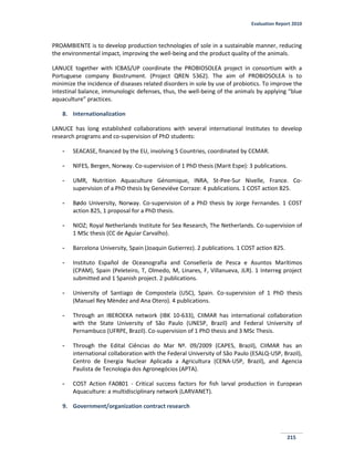 Evaluation Report 2010
215
PROAMBIENTE is to develop production technologies of sole in a sustainable manner, reducing
the environmental impact, improving the well-being and the product quality of the animals.
LANUCE together with ICBAS/UP coordinate the PROBIOSOLEA project in consortium with a
Portuguese company Biostrument. (Project QREN 5362). The aim of PROBIOSOLEA is to
minimize the incidence of diseases related disorders in sole by use of probiotics. To improve the
intestinal balance, immunologic defenses, thus, the well-being of the animals by applying “blue
aquaculture” practices.
8. Internationalization
LANUCE has long established collaborations with several international Institutes to develop
research programs and co-supervision of PhD students:
- SEACASE, financed by the EU, involving 5 Countries, coordinated by CCMAR.
- NIFES, Bergen, Norway. Co-supervision of 1 PhD thesis (Marit Espe): 3 publications.
- UMR, Nutrition Aquaculture Génomique, INRA, St-Pee-Sur Nivelle, France. Co-
supervision of a PhD thesis by Geneviéve Corraze: 4 publications. 1 COST action 825.
- Bødo University, Norway. Co-supervision of a PhD thesis by Jorge Fernandes. 1 COST
action 825, 1 proposal for a PhD thesis.
- NIOZ; Royal Netherlands Institute for Sea Research, The Netherlands. Co-supervision of
1 MSc thesis (CC de Aguiar Carvalho).
- Barcelona University, Spain (Joaquin Gutierrez). 2 publications. 1 COST action 825.
- Instituto Español de Oceanografia and Consellería de Pesca e Asuntos Marítimos
(CPAM), Spain (Peleteiro, T, Olmedo, M, Linares, F, Villanueva, JLR). 1 Interreg project
submitted and 1 Spanish project. 2 publications.
- University of Santiago de Compostela (USC), Spain. Co-supervision of 1 PhD thesis
(Manuel Rey Mèndez and Ana Otero). 4 publications.
- Through an IBEROEKA network (IBK 10-633), CIIMAR has international collaboration
with the State University of São Paulo (UNESP, Brazil) and Federal University of
Pernambuco (UFRPE, Brazil). Co-supervision of 1 PhD thesis and 3 MSc Thesis.
- Through the Edital Ciências do Mar Nº. 09/2009 (CAPES, Brazil), CIIMAR has an
international collaboration with the Federal University of São Paulo (ESALQ-USP, Brazil),
Centro de Energia Nuclear Aplicada a Agricultura (CENA-USP, Brazil), and Agencia
Paulista de Tecnologia dos Agronegócios (APTA).
- COST Action FA0801 - Critical success factors for fish larval production in European
Aquaculture: a multidisciplinary network (LARVANET).
9. Government/organization contract research
 