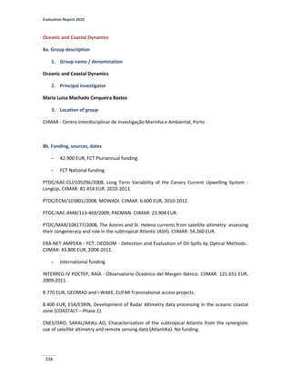 Evaluation Report 2010
216
Oceanic and Coastal Dynamics
8a. Group description
1. Group name / denomination
Oceanic and Coastal Dynamics
2. Principal investigator
Maria Luisa Machado Cerqueira Bastos
3. Location of group
CIIMAR - Centro Interdisciplinar de Investigação Marinha e Ambiental, Porto
8b. Funding, sources, dates
- 42.900 EUR, FCT Pluriannual funding.
- FCT National funding
PTDC/AAC-CLI/105296/2008, Long Term Variability of the Canary Current Upwelling System -
LongUp. CIIMAR: 81.454 EUR. 2010-2013.
PTDC/ECM/103801/2008, MOWADI. CIIMAR: 6.600 EUR, 2010-2012.
PTDC/AAC-AMB/113-469/2009, PACMAN. CIIMAR: 23.904 EUR.
PTDC/MAR/108177/2008, The Azores and St. Helena currents from satellite altimetry: assessing
their congeneracy and role in the subtropical Atlantic (ASH). CIIMAR: 54.260 EUR.
ERA-NET AMPERA - FCT, DEOSOM - Detection and Evaluation of Oil Spills by Optical Methods..
CIIMAR: 43.800 EUR, 2008-2011.
- International funding
INTERREG IV POCTEP, RAIA - Observatorio Oceánico del Margen Ibérico. CIIMAR: 121.651 EUR,
2009-2011.
8.770 EUR, GEOMAD and i-WAKE, EUFAR Transnational access projects.
8.400 EUR, ESA/ESRIN, Development of Radar Altimetry data processing in the oceanic coastal
zone (COASTALT – Phase 2).
CNES/ISRO, SARAL/AltiKa AO, Characterization of the subtropical Atlantic from the synergistic
use of satellite altimetry and remote sensing data (AtlantiKa). No funding.
 