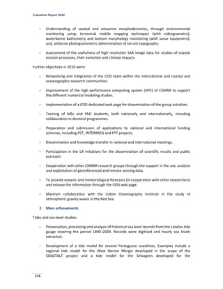 Evaluation Report 2010
218
- Understanding of coastal and estuarine morphodynamics, through environmental
monitoring using: terrestrial mobile mapping techniques (with videogrametry);
waterborne bathymetry and bottom morphology monitoring (with sonar equipment);
and, airborne photogrammetric determination of terrain topography.
- Assessment of the usefulness of high resolution SAR image data for studies of coastal
erosion processes, their evolution and climate impacts.
Further objectives in 2010 were:
- Networking and integration of the COD team within the international and coastal and
oceanographic research communities.
- Improvement of the high performance computing system (HPC) of CIIMAR to support
the different numerical modeling studies.
- Implementation of a COD dedicated web page for dissemination of the group activities.
- Training of MSc and PhD students, both nationally and internationally, including
collaboration in doctoral programmes.
- Preparation and submission of applications to national and international funding
schemes, including FCT, INTERRREG and FP7 projects.
- Dissemination and knowledge transfer in national and international meetings.
- Participation in the LA initiatives for the dissemination of scientific results and public
outreach.
- Cooperation with other CIIMAR research groups through the support in the use, analysis
and exploitation of georeferenced and remote sensing data.
- To provide oceanic and meteorological forecasts (in cooperation with other researchers)
and release the information through the COD web page.
- Maintain collaboration with the Lisbon Oceanography Institute in the study of
atmospheric gravity waves in the Red Sea.
2. Main achievements
Tides and sea-level studies:
- Preservation, processing and analysis of historical sea level records from the Leixões tide
gauge covering the period 1890–2004. Records were digitised and hourly sea levels
extracted.
- Development of a tide model for several Portuguese coastlines. Examples include a
regional tide model for the West Iberian Margin developed in the scope of the
COASTALT project and a tide model for the Selvagens developed for the
 