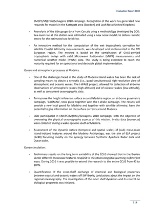 Evaluation Report 2010
219
EMEPC/M@rbis/Selvagens 2010 campaign. Recognition of the work has generated new
requests for models in the Kattegatt area (Sweden) and Loch Ness (United Kingdom).
- Reanalysis of the tide gauge data from Cascais using a methodology developed by COD.
Sea-level rise at this station was estimated using a new noise model, to obtain realistic
errors for the estimated sea-level rise.
- An innovative method for the computation of the wet tropospheric correction for
satellite Coastal Altimetry measurements, was developed and implemented in the SW
European region. The method is based on the combination of GNSS-derived
tropospheric delays with valid Microwave Radiometer (MWR) measurements and
numerical weather model (NWM) data. This study is being extended to reach the
maturity required for an operational and desirable global implementation.
Ocean and atmospheric processes at Madeira.
- One of the challenges faced in the study of Madeira Island wakes has been the lack of
sampling means to obtain a synoptic (i.e., quasi-simultaneous) high-resolution view of
atmospheric and oceanic wakes. The I-WAKE project, allowed for collection of airborne
observations of atmospheric wakes (high-altitude) and of oceanic wakes (low-altitude),
as well as concurrent oceanographic data.
- To improve the height reference surface around Madeira region, an airborne gravimetry
campaign, 'GEOMAD', took place together with the I-Wake campaign. The results will
provide a new local geoid for Madeira and together with satellite altimetry, have the
potential to give information on the surface currents around Madeira.
- COD participated in EMEPC/M@rbis/Selvagens 2010 campaign, with the objective of
overseeing the physical oceanography aspects of this mission. In-situ data (transects)
were collected during a wake episode south of Madeira.
- Assessment of the dynamic nature (temporal and spatial scales) of (sub) meso-scale
island-induced features around the Madeira Archipelago, was the aim of ESA project
(6248) focussing mostly on the synergy between Synthetic Aperture Radar data and
Ocean color.
Ocean circulation:
- Preliminary results on the long term variability of the CCUS showed that in the Iberian
sector different mesoscale features respond to the observed global warming in different
ways. During 2010 it was possible to extend the research to the entire CCUS from 43 to
10ºN.
- Quantification of the cross-shelf exchange of chemical and biological properties
between coastal and oceanic waters off SW Iberia; conclusions about the impact on the
regional oceanography. The investigation of the inner shelf dynamics and its control on
biological properties was initiated.
 