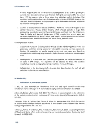 Evaluation Report 2010
220
- Gridded maps of zonal (U) and meridional (V) components of the surface geostrophic
currents have been derived. Sea Level Anomaly (SLA) grids were derived for the period
June 1995 to present, using a linear space-time objective analysis technique that
combines multi-mission along-track SLA values referred to the GSFC00.1 Based on the
SLA grids, Absolute Dynamic Topography (ADT) grids have been computed, supported
by historical hydrographic data.
- Analysis of a comprehensive dataset of ENVISAT ASAR and TerraSAR-X imagery of the
central Mascarene Plateau (Indian Ocean), which showed packets of large ISWs
propagating towards the west-northwest and the east-southeast from the sill between
Saya de Malha and Nazareth Banks near 12.51S, revealed the largest waves yet
recorded anywhere in the world’s ocean. New insights into the generation mechanisms
of internal waves, recently observed in the Indian Ocean, were obtained.
Coastal processes studies:
- Assessment of present coastal dynamics through coastal monitoring of land forms and
processes, and their forcing factors for vulnerability mapping and risk assessment.
Erosion risk evaluation on specific coastal sectors and risk maps were based on
comprehensive monitoring program results, hydro-dynamic models and meteorological
data.
- Development of Matlab code for a k-means type algorithm for automatic detection of
oil spills in SAR images. The algorithm will be adapted to detect the coastline
morphology in aerial photographs and high resolution TerraSAR-X images.
- Collaboration in the development of a low cost laser based system for early oil spill
detection in riverine and coastal waters.
8d. Productivity
1. Publications in peer review journals
1. Bos, MS. 2010. Comment on “Anomalous ocean load tide signal observed in lake-level
variations in Tierra del Fuego” by A. Richter et al. Geophysical Research Letters 36: L04303.
2. Bos, MS, Bastos, L, Fernandes, RMS. 2010. The influence of seasonal signals on the estimation
of the tectonic motion in short continuous GPS time-series. Journal of Geodynamics 49(3-4):
205-209.
3. Campos, J, Bio, A, Cardoso, JFMF, Dapper, R, Witte, J IJ, Van der Veer, HW. 2010. Fluctuations
of brown shrimp Crangon crangon abundance in the western Dutch Wadden Sea. Marine
Ecology Progress Series 405: 203-219.
4. Cravo, A, Relvas, P, Cardeira, S, Rita, F, Madureira, M, Sánchez, R. 2010. An upwelling filament
off Southwest Iberia: effect on the chlorophyll a and nutrients exportation, Continental Shelf
Research 30: 1601-1613.
 
