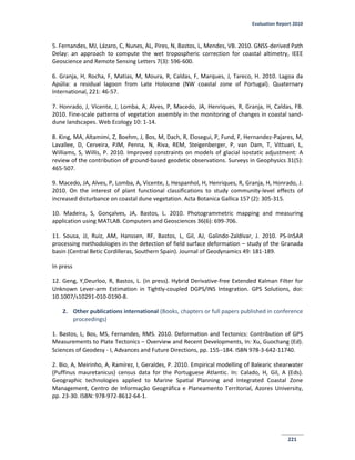 Evaluation Report 2010
221
5. Fernandes, MJ, Lázaro, C, Nunes, AL, Pires, N, Bastos, L, Mendes, VB. 2010. GNSS-derived Path
Delay: an approach to compute the wet tropospheric correction for coastal altimetry, IEEE
Geoscience and Remote Sensing Letters 7(3): 596-600.
6. Granja, H, Rocha, F, Matias, M, Moura, R, Caldas, F, Marques, J, Tareco, H. 2010. Lagoa da
Apúlia: a residual lagoon from Late Holocene (NW coastal zone of Portugal). Quaternary
International, 221: 46-57.
7. Honrado, J, Vicente, J, Lomba, A, Alves, P, Macedo, JA, Henriques, R, Granja, H, Caldas, FB.
2010. Fine-scale patterns of vegetation assembly in the monitoring of changes in coastal sand-
dune landscapes. Web Ecology 10: 1-14.
8. King, MA, Altamimi, Z, Boehm, J, Bos, M, Dach, R, Elosegui, P, Fund, F, Hernandez-Pajares, M,
Lavallee, D, Cerveira, PJM, Penna, N, Riva, REM, Steigenberger, P, van Dam, T, Vittuari, L,
Williams, S, Willis, P. 2010. Improved constraints on models of glacial isostatic adjustment: A
review of the contribution of ground-based geodetic observations. Surveys in Geophysics 31(5):
465-507.
9. Macedo, JA, Alves, P, Lomba, A, Vicente, J, Hespanhol, H, Henriques, R, Granja, H, Honrado, J.
2010. On the interest of plant functional classifications to study community-level effects of
increased disturbance on coastal dune vegetation. Acta Botanica Gallica 157 (2): 305-315.
10. Madeira, S, Gonçalves, JA, Bastos, L. 2010. Photogrammetric mapping and measuring
application using MATLAB. Computers and Geosciences 36(6): 699-706.
11. Sousa, JJ, Ruiz, AM, Hanssen, RF, Bastos, L, Gil, AJ, Galindo-Zaldívar, J. 2010. PS-InSAR
processing methodologies in the detection of field surface deformation – study of the Granada
basin (Central Betic Cordilleras, Southern Spain). Journal of Geodynamics 49: 181-189.
In press
12. Geng, Y,Deurloo, R, Bastos, L. (in press). Hybrid Derivative-free Extended Kalman Filter for
Unknown Lever-arm Estimation in Tightly-coupled DGPS/INS Integration. GPS Solutions, doi:
10.1007/s10291-010-0190-8.
2. Other publications international (Books, chapters or full papers published in conference
proceedings)
1. Bastos, L, Bos, MS, Fernandes, RMS. 2010. Deformation and Tectonics: Contribution of GPS
Measurements to Plate Tectonics – Overview and Recent Developments, In: Xu, Guochang (Ed).
Sciences of Geodesy - I, Advances and Future Directions, pp. 155184. ISBN 978-3-642-11740.
2. Bio, A, Meirinho, A, Ramírez, I, Geraldes, P. 2010. Empirical modelling of Balearic shearwater
(Puffinus mauretanicus) census data for the Portuguese Atlantic. In: Calado, H, Gil, A (Eds).
Geographic technologies applied to Marine Spatial Planning and Integrated Coastal Zone
Management, Centro de Informação Geográfica e Planeamento Territorial, Azores University,
pp. 23-30. ISBN: 978-972-8612-64-1.
 