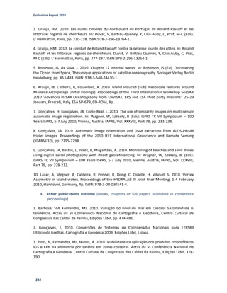 Evaluation Report 2010
222
3. Granja, HM. 2010. Les dunes côtières du nord-ouest du Portugal. In: Roland Paskoff et les
littoraux: regards de chercheurs. In: Duvat, V, Battiau-Queney, Y, Clus-Auby, C, Prat, M-C (Eds).
L’ Harmattan, Paris, pp. 230-238. ISBN:978-2-296-13264-1.
4. Granja, HM. 2010. Le combat de Roland Paskoff contre la defense lourde des côtes. In: Roland
Paskoff et les littoraux: regards de chercheurs. Duvat, V, Battiau-Queney, Y, Clus-Auby, C, Prat,
M-C (Eds). L’ Harmattan, Paris, pp. 277-287. ISBN:978-2-296-13264-1.
5. Robinson, IS, da Silva, J. 2010. Chapter 12 Internal waves. In: Robinson, IS (Ed). Discovering
the Ocean from Space, The unique applications of satellite oceanography. Springer Verlag Berlin
Heidelberg, pp. 453-483. ISBN: 978-3-540-24430-1.
6. Araújo, IB, Caldeira, R, Couvelard, X. 2010. Island induced (sub) mesoscale features around
Madeira Archipelago (initial findings). Proceedings of the Third International Workshop SeaSAR
2010 ‘Advances in SAR Oceanography from ENVISAT, ERS and ESA third party missions’. 25-29
January, Frascati, Italy. ESA SP-679, CD-ROM, 8p.
7. Gonçalves, H, Gonçalves, JA, Corte-Real, L. 2010. The use of similarity images on multi-sensor
automatic image registration. In: Wagner, W, Székely, B (Eds): ISPRS TC VII Symposium – 100
Years ISPRS, 5-7 July 2010, Vienna, Austria. IAPRS, Vol. XXXVIII, Part 7B, pp. 233-238.
8. Gonçalves, JA. 2010. Automatic image orientation and DSM extraction from ALOS-PRISM
triplet images. Proceedings of the 2010 IEEE International Geoscience and Remote Sensing
(IGARSS'10), pp. 2295-2298.
9. Gonçalves, JA, Bastos, L, Perez, B, Magalhães, A. 2010. Monitoring of beaches and sand dunes
using digital aerial photography with direct georeferencing. In: Wagner, W, Székely, B. (Eds):
ISPRS TC VII Symposium – 100 Years ISPRS, 5-7 July 2010, Vienna, Austria, IAPRS, Vol. XXXVIII,
Part 7B, pp. 228-232.
10. Lazar, A, Stegner, A, Caldeira, R, Pennel, R, Dong, C, Didelle, H, Viboud, S. 2010. Vortex
Assymetry in island wakes. Proceedings of the HYDRALAB III Joint User Meeting, 1-4 February
2010, Hannover, Germany, 4p. ISBN: 978-3-00-030141-4.
3. Other publications national (Books, chapters or full papers published in conference
proceedings)
1. Barbosa, SM, Fernandes, MJ. 2010. Variação do nível do mar em Cascais: Sazonalidade &
tendência. Actas da VI Conferência Nacional de Cartografia e Geodesia, Centro Cultural de
Congressos das Caldas da Rainha, Edições Lidel, pp. 474-481.
2. Gonçalves, J, 2010. Conversões de Sistemas de Coordenadas Nacionais para ETRS89
Utilizando Grelhas. Cartografia e Geodesia 2009, Edições Lidel, Lisboa.
3. Pires, N, Fernandes, MJ, Nunes, A. 2010. Viabilidade da aplicação dos produtos troposféricos
IGS e EPN na altimetria por satélite em zonas costeiras. Actas da VI Conferência Nacional de
Cartografia e Geodesia, Centro Cultural de Congressos das Caldas da Rainha, Edições Lidel, 378-
390.
 