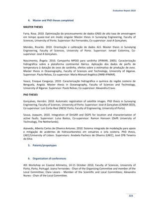 Evaluation Report 2010
223
4. Master and PhD theses completed
MASTER THESES
Faria, Rosa. 2010. Optimização do processamento de dados GNSS de alta taxa de amostragem
em tempo quase-real em modo singular Master thesis in Surveying Engineering, Faculty of
Sciences, University of Porto. Supervisor: Rui Fernandes, Co-supervisor: José A Gonçalves.
Mendes, Ricardo. 2010. Orientação e calibração de dados ALS. Master thesis in Surveying
Engineering, Faculty of Sciences, University of Porto. Supervisor: Ismael Colomina, Co-
supervisor: José A Gonçalves.
Nascimento, Ângela. 2010. Campanha MPDO para sardinha (IPIMAR, 2005). Caracterização
hidrográfica sobre a plataforma continental Ibérica. Aplicação dos dados de perfis de
temperatura à datação de ovos de sardinha, efeitos sobre a estimativa de produção de ovos.
Master thesis in Oceanography, Faculty of Sciences and Technology, University of Algarve.
Supervisor: Paulo Relvas, Co-supervisor: Maria Manuel Angélico (INRB-IPIMAR).
Vasco, Enoque Canganjo. 2010. Caracterização hidrográfica e química da região costeira de
Benguela, Angola. Master thesis in Oceanography, Faculty of Sciences and Technology,
University of Algarve. Supervisor: Paulo Relvas, Co-supervisor: Alexandra Cravo.
PhD THESES
Gonçalves, Hernâni. 2010. Automatic registration of satellite images. PhD thesis in Surveying
Engineering, Faculty of Sciences, University of Porto. Supervisor: José A Gonçalves (CIMAR-OCD),
Co-supervisor: Luís Corte-Real (INESC Porto, Faculty of Engineering, University of Porto).
Sousa, Joaquim, 2010. Integration of DInSAR and DGPS for location and characterization of
active faults. Supervisor: Luísa Bastos, Co-supervisor: Ramon Hanssen (Delft University of
Technology, The Netherlands).
Azevedo, Alberto Carlos de Oliveira Antunes. 2010. Sistema integrado de modelação para apoio
e mitigação de acidentes de hidrocarbonetos em estuários e orla costeira. PhD thesis,
LNEC/University of Lisbon. Supervisors: Anabela Pacheco de Oliveira (LNEC), José CPB Teixeira
da Silva.
5. Patents/propotypes
6. Organization of conferences
4th Workshop on Coastal Altimetry, 14-15 October 2010, Faculty of Sciences, University of
Porto, Porto, Portugal. Joana Fernandes - Chair of the Organizing Committee and member of the
Local Committee; Clara Lázaro - Member of the Scientific and Local Committees; Alexandra
Nunes - Chair of the Local Committee.
 