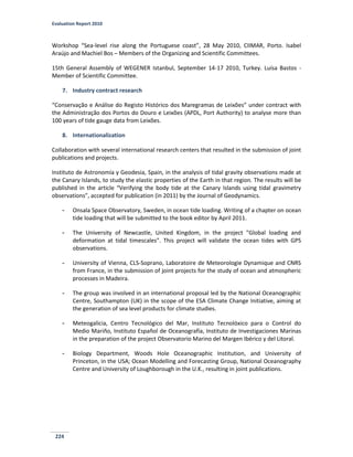 Evaluation Report 2010
224
Workshop “Sea-level rise along the Portuguese coast”, 28 May 2010, CIIMAR, Porto. Isabel
Araújo and Machiel Bos – Members of the Organizing and Scientific Committees.
15th General Assembly of WEGENER Istanbul, September 14-17 2010, Turkey. Luísa Bastos -
Member of Scientific Committee.
7. Industry contract research
“Conservação e Análise do Registo Histórico dos Maregramas de Leixões” under contract with
the Administração dos Portos do Douro e Leixões (APDL, Port Authority) to analyse more than
100 years of tide gauge data from Leixões.
8. Internationalization
Collaboration with several international research centers that resulted in the submission of joint
publications and projects.
Instituto de Astronomía y Geodesia, Spain, in the analysis of tidal gravity observations made at
the Canary Islands, to study the elastic properties of the Earth in that region. The results will be
published in the article “Verifying the body tide at the Canary Islands using tidal gravimetry
observations”, accepted for publication (in 2011) by the Journal of Geodynamics.
- Onsala Space Observatory, Sweden, in ocean tide loading. Writing of a chapter on ocean
tide loading that will be submitted to the book editor by April 2011.
- The University of Newcastle, United Kingdom, in the project "Global loading and
deformation at tidal timescales". This project will validate the ocean tides with GPS
observations.
- University of Vienna, CLS-Soprano, Laboratoire de Meteorologie Dynamique and CNRS
from France, in the submission of joint projects for the study of ocean and atmospheric
processes in Madeira.
- The group was involved in an international proposal led by the National Oceanographic
Centre, Southampton (UK) in the scope of the ESA Climate Change Initiative, aiming at
the generation of sea level products for climate studies.
- Meteogalicia, Centro Tecnológico del Mar, Instituto Tecnolóxico para o Control do
Medio Mariño, Instituto Español de Oceanografía, Instituto de Investigaciones Marinas
in the preparation of the project Observatorio Marino del Margen Ibérico y del Litoral.
- Biology Department, Woods Hole Oceanographic Institution, and University of
Princeton, in the USA; Ocean Modelling and Forecasting Group, National Oceanography
Centre and University of Loughborough in the U.K., resulting in joint publications.
 