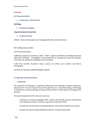 Evaluation Report 2010
226
Pathology
8a. Group description
1. Group name / denomination
Pathology
2. Principal investigator
Jorge Guimaraes da Costa Eiras
3. Location of group
CIIMAR - Centro Interdisciplinar de Investigação Marinha e Ambiental, Porto
8b. Funding, sources, dates
FCT Pluriannual funding.
4.000 EUR, Sistema de Incentivos à I&DT - FEDER - Quadro de Referência Estratégico Nacional
2007-2013, OPTISOLE - Investigação e desenvolvimento na produção de juvenis de linguado:
incremento da resistência a patologias e do crescimento.
1.428 EUR, Scientific Illustration Colour Courses 1st Edition and 2 Edition and Nature
Photography .
672 EUR, FCT BII grants CIIMAR/C2008/BII-11/2010.
8c. Objectives and achievements
1. Objectives
The Laboratory of Pathology is a laboratory dedicated to the Pathology of Aquatic Organisms,
principally Fish. The main research lines of the Laboratory are: 1) Fish bacteriology; 2) Pathology
of farmed fish; 3) Fish parasitology; 4) Impact of fish parasites in Public Health; 5) Ecology of fish
parasites.
The specific objectives for the next year / years are:
- Contribute to a better knowledge of fish, molluscs and annelids parasites specially that
ones with greater impact in fisheries, aquaculture and public health;
- Evaluate the use of parasites as biological tags for commercially important fish species;
- Evaluate the impact of Kudoa (Myxozoa) infection in sardine flesh quality
 