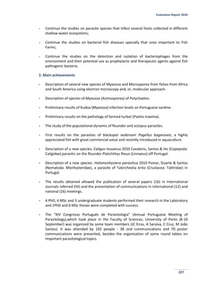 Evaluation Report 2010
227
- Continue the studies on parasite species that infect several hosts collected in different
shallow-water ecosystems;
- Continue the studies on bacterial fish diseases specially that ones important to Fish
Farms;
- Continue the studies on the detection and isolation of bacteriophages from the
environment and their potential use as prophylactic and therapeutic agents against fish
pathogenic bacteria.
2. Main achievements
- Description of several new species of Myxozoa and Microsporea from fishes from Africa
and South America using electron microscopy and, or, molecular approach.
- Description of species of Myxozoa (Actinosporea) of Polychaetes.
- Preliminary results of Kudoa (Myxozoa) infection levels on Portuguese sardine.
- Preliminary results on the pathology of farmed turbot (Psetta maxima).
- The study of the populational dynamic of flounder and octopus parasites.
- First results on the parasites of blackspot seabream Pagellus bogaraveo, a highly
appreciated fish with great commercial value and recently introduced in aquaculture.
- Description of a new species, Caligus musaicus 2010 Cavaleiro, Santos & Ho (Copepoda:
Caligidae) parasitic on the flounder Platichthys flesus (Linnaeus) off Portugal.
- Description of a new species- Halomonhystera parasitica 2010 Poinar, Duarte & Santos
(Nematoda: Monhysteridae), a parasite of Talorchestia brito (Crustacea: Talitridae) in
Portugal.
- The results obtained allowed the publication of several papers (16) in International
Journals referred (ISI) and the presentation of communications in international (12) and
national (16) meetings.
- 4 PhD, 6 MSc and 3 undergraduate students performed their research in the Laboratory
and 1PhD and 6 MSc theses were completed with success.
- The “XIV Congresso Português de Parasitologia” (Annual Portuguese Meeting of
Parasitology),which took place in the Faculty of Sciences, University of Porto (8-10
September) was organized by some team members (JC Eiras, A Saraiva, C Cruz, M João
Santos). It was attended by 102 people - 38 oral communications and 70 poster
communications were presented, besides the organization of some round tables on
important parasitological topics.
 