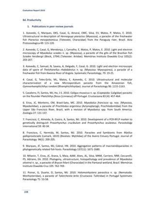 Evaluation Report 2010
228
8d. Productivity
1. Publications in peer review journals
1. Azevedo, C, Marques, DKS, Casal, G, Amaral, CMC, Silva, EV, Matos, P, Matos, E. 2010.
Ultrastructural re-description of Henneguya piaractus (Myxozoa), a parasite of the freshwater
fish Piaractus mesopotamicus (Teleostei, Characidae) from the Paraguay river, Brazil. Acta
Protozoologica 49: 115-120.
2. Azevedo, C, Casal, G, Mendonça, I, Carvalho, E, Matos, P, Matos, E. 2010. Light and electron
microscopy of Myxobolus sciades n. sp. (Myxozoa), a parasite of the gills of the Brazilian fish
Sciades herzbergii (Block, 1794) (Teleostei: Ariidae). Memórias Instituto Oswaldo Cruz 105(2):
203-207.
3. Azevedo, C, Samuel, N, Saveia, A, Delgado, F, Casal, G. 2010. Light and electron microscopic
data of spore of Thelohanellus rhabdalestus n. sp. (Myxozoa: Myxosporea), a parasite of a
freshwater fish from Kwanza River of Angola. Systematic Parasitology, 79: 19-25.
4. Casal, G, Teles-Grilo, ML, Matos, E, Azevedo, C. 2010. Ultrastructural and molecular
characterization of a new Microsporidium parasite from the Amazonian fish,
Gymnorhamphichthys rondoni (Rhamphichthyidae). Journal of Parasitology 96: 1155-1163.
5. Cavaleiro, FI, Santos, MJ, Ho, J-S. 2010. Caligus musaicus n. sp. (Copepoda: Caligidae) parasitic
on the flounder Platichthys flesus (Linnaeus) off Portugal. Crustaceana 83 (4): 457-464.
6. Eiras, JC, Monteiro, CM, Brasil-Sato, MC. 2010. Myxobolus franciscoi sp. nov. (Myxozoa,
Myxobolidae), a parasite of Prochilodus argenteus (Actynopterygii, Prochilodontidae) from the
Upper São Francisco River, Brazil, with a revision of Myxobolus spp. from South America.
Zoologia 27: 131-137.
7. Francisco, C, Almeida, A, Castro, A, Santos, MJ. 2010. Development of a PCR-RFLP marker to
genetically distinguish Prosorhynchus crucibulum and Prosorhynchus aculeatus. Parasitology
International 59: 40-34.
8. Francisco, C, Hermida, M, Santos, MJ. 2010. Parasites and Symbionts from Mytilus
galloprovincialis (Lamark, 1819) (Bivalves: Mytilidae) of the Aveiro Estuary Portugal. Journal of
Parasitology. 96(1): 200-205.
9. Marques, JF, Santos, MJ, Cabral, HN. 2010. Aggregation patterns of macroendoparasites in
phylogenetically related fish hosts. Parasitology 137(11): 1671-1680.
10. Milanin, T, Eiras, JC, Arana, S, Maia, AAM, Alves, AL, Silva, MRM, Carriero, MM, Ceccarelli,
PS, Adriano, EA. 2010. Phylogeny, ultrastructure, histopathology and prevalence of Myxobolus
oliveirai n. sp., a parasite of Brycon hilarii (Characidae) in the Pantanal wetland, Brazil. Memórias
Instituto Oswaldo Cruz 105: 762-769.
11. Poinar, G, Duarte, D, Santos, MJ. 2010. Halomonhystera parasitica n. sp. (Nematoda:
Monhysteridae), a parasite of Talorchestia brito (Crustacea: Talitridae) in Portugal Systematic
Parasitology 75: 53-58.
 