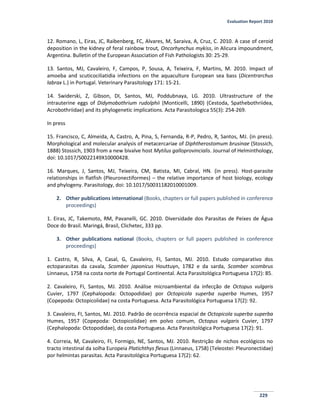 Evaluation Report 2010
229
12. Romano, L, Eiras, JC, Raibenberg, FC, Alvares, M, Saraiva, A, Cruz, C. 2010. A case of ceroid
deposition in the kidney of feral rainbow trout, Oncorhynchus mykiss, in Alicura impoundment,
Argentina. Bulletin of the European Association of Fish Pathologists 30: 25-29.
13. Santos, MJ, Cavaleiro, F, Campos, P, Sousa, A, Teixeira, F, Martins, M. 2010. Impact of
amoeba and scuticociliatidia infections on the aquaculture European sea bass (Dicentrarchus
labrax L.) in Portugal. Veterinary Parasitology 171: 15-21.
14. Swiderski, Z, Gibson, DI, Santos, MJ, Poddubnaya, LG. 2010. Ultrastructure of the
intrauterine eggs of Didymobothrium rudolphii (Monticelli, 1890) (Cestoda, Spathebothriidea,
Acrobothriidae) and its phylogenetic implications. Acta Parasitologica 55(3): 254-269.
In press
15. Francisco, C, Almeida, A, Castro, A, Pina, S, Fernanda, R-P, Pedro, R, Santos, MJ. (in press).
Morphological and molecular analysis of metacercariae of Diphtherostomum brusinae (Stossich,
1888) Stossich, 1903 from a new bivalve host Mytilus galloprovincialis. Journal of Helminthology,
doi: 10.1017/S0022149X10000428.
16. Marques, J, Santos, MJ, Teixeira, CM, Batista, MI, Cabral, HN. (in press). Host-parasite
relationships in flatfish (Pleuronectiformes) – the relative importance of host biology, ecology
and phylogeny. Parasitology, doi: 10.1017/S0031182010001009.
2. Other publications international (Books, chapters or full papers published in conference
proceedings)
1. Eiras, JC, Takemoto, RM, Pavanelli, GC. 2010. Diversidade dos Parasitas de Peixes de Água
Doce do Brasil. Maringá, Brasil, Clichetec, 333 pp.
3. Other publications national (Books, chapters or full papers published in conference
proceedings)
1. Castro, R, Silva, A, Casal, G, Cavaleiro, FI, Santos, MJ. 2010. Estudo comparativo dos
ectoparasitas da cavala, Scomber japonicus Houttuyn, 1782 e da sarda, Scomber scombrus
Linnaeus, 1758 na costa norte de Portugal Continental. Acta Parasitológica Portuguesa 17(2): 85.
2. Cavaleiro, FI, Santos, MJ. 2010. Análise microambiental da infecção de Octopus vulgaris
Cuvier, 1797 (Cephalopoda: Octopodidae) por Octopicola superba superba Humes, 1957
(Copepoda: Octopicolidae) na costa Portuguesa. Acta Parasitológica Portuguesa 17(2): 92.
3. Cavaleiro, FI, Santos, MJ. 2010. Padrão de ocorrência espacial de Octopicola superba superba
Humes, 1957 (Copepoda: Octopicolidae) em polvo comum, Octopus vulgaris Cuvier, 1797
(Cephalopoda: Octopodidae), da costa Portuguesa. Acta Parasitológica Portuguesa 17(2): 91.
4. Correia, M, Cavaleiro, FI, Formigo, NE, Santos, MJ. 2010. Restrição de nichos ecológicos no
tracto intestinal da solha Europeia Platichthys flesus (Linnaeus, 1758) (Teleostei: Pleuronectidae)
por helmintas parasitas. Acta Parasitológica Portuguesa 17(2): 62.
 