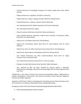 Evaluation Report 2010
232
- Instituto Nacional de Investigação Pesqueira de Luanda, Angola (Ana Paula, Nelson
Samuel).
- California State Univ. Long Beach, USA (Prof. Jo-shey Ho).
- Oregon State Univ., Depart. Zoology, Corvallis, USA (Prof. George Poinar)
- Humboldt State Univ., California, USA (Dr. Katie R. McGourty).
- Univ. Maringá, Brazil (Prof. Gilberto Pavanelli, Prof. Ricardo Takemoto).
- Univ. Rio Grande, Brazil (Prof. Joaber).
- Fisheries Institute of São Paulo, Brazil (Prof. Maria José Ranzani).
- Carlos Azevedo Research Laboratory, Federal Rural University of Amazónia, Belém,
Brazil (Prof. Dr. Edilson Matos).
- Federal Univ. Pará, Belém, Brazil (Prof. Patrícia Matos).
- Federal Univ. Pernambuco, Recife, Brazil (Prof. Dr. Paulo Padovan, Prof. Dr. Isaíras
Padovan).
- Federal Univ. Piauí, Fac. Med. Veterinária,Teresina, Brazil (Prof. Ivete Mendonça).
- Federal Univ. Santa Catarina, Florianópolis, Brazil (Prof. Patrícia Garcia).
- Univ. Federal Fluminense, Fac. Med. Veterinária,Niterói, Brazil (Prof. Dr. Sérgio
Carmona, Prof. Dr. Marcelo Knoff).
- Univ. Federal Rural do Rio de Janeiro (Prof. Dr. José Luis Luque).
- Enbrapa, Corumbá, Mato Grosso do Sul, Brazil (Dr. Débora Marques).
- Univ. Nacional de Mar del Plata, Facultad de Ciencias Exactas y Naturales,
Departamento de Biología, Laboratorio de Parasitología, Mar del Plata, Argentina (Prof.
Juan Timi).
Collaboration in the project “Revisión de la familia Gymnophallidae Odhner, 1900 basada en
estudios morfológicos y moleculares” with Florencia Cremonte, Centro Nacional Patagónico,
Provincia del Chubut, Argentina.
Evaluation of PhD thesis “Studies on Monogenetic Trematodes of some fishes of Karachi coast”
of the Jinnah Univ. for Women, Nazimabad, Karachi, Pakistan (MJ Santos).
Portuguese contact of the International Ichthyoparasitology Newsletter (MJ Santos).
9. Government/organization contract research
 