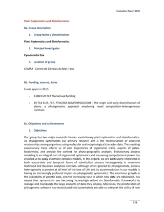 Evaluation Report 2010
233
Plant Systematics and Bioinformatics
8a. Group description
1. Group Name / denomination
Plant Systematics and Bioinformatics
2. Principal investigator
Cymon John Cox
3. Location of group
CCMAR - Centro de Ciências do Mar, Faro
8b. Funding, sources, dates
Funds spent in 2010:
- 3.000 EUR FCT Pluriannual funding
- 39.754 EUR, FCT, PTDC/BIA-BCM/099565/2008 - The origin and early diversification of
plants: a phylogenomic approach employing novel composition-heterogeneous
methods.
8c. Objectives and achievements
1. Objectives
Our group has two major research themes: evolutionary plant systematics and bioinformatics.
As phylogenetic systematists our primary research aim is the reconstruction of ancestral
relationships among organisms using molecular and morphological character data. The resulting
evolutionary trees inform us of past trajectories of organismal traits, aspects of paleo-
biodiversity, and provide the context for phyto-geographic analyses. Evolutionary process
modeling is an integral part of organismal systematics and increasing computational power has
enabled us to apply evermore complex models. In this regard, we are particularly interested in
both across-data and temporal forms of substitution process heterogeneity in maximum
likelihood and Bayesian analytical contexts. Although often ignored by phylogenetists, process
heterogeneity is present at all level of the tree of Life and its accommodation in our models is
having an increasingly profound impact on phylogenetic systematics. The enormous growth in
the availability of genetic data, and the increasing ease in which new data are obtainable, has
meant that systematists are becoming increasingly reliant on bioinformatic frameworks to
manage and manipulate the large amounts of data they employ. Moreover, the proliferation of
phylogenetic software has necessitated that systematists are able to interpret the utility of new
 