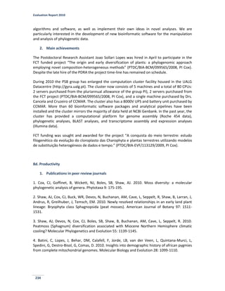 Evaluation Report 2010
234
algorithms and software, as well as implement their own ideas in novel analyses. We are
particularly interested in the development of new bioinformatic software for the manipulation
and analysis of phylogenetic data.
2. Main achievements
The Postdoctoral Research Assistant Joao Sollari Lopes was hired in April to participate in the
FCT funded project “The origin and early diversification of plants: a phylogenomic approach
employing novel composition-heterogeneous methods” (PTDC/BIA-BCM/099565/2008, PI Cox).
Despite the late hire of the PDRA the project time-line has remained on schedule.
During 2010 the PSB group has enlarged the computation cluster facility housed in the UALG
Datacentre (http://gyra.ualg.pt). The cluster now consists of 5 machines and a total of 80 CPUs:
2 servers purchased from the pluriannual allowance of the group PI), 2 servers purchased from
the FCT project (PTDC/BIA-BCM/099565/2008, PI Cox), and a single machine purchased by Drs.
Cancela and Cruzeiro of CCMAR. The cluster also has a 8000V UPS and battery unit purchased by
CCMAR. More than 60 bioinformatic software packages and analytical pipelines have been
installed and the cluster mirrors the majority of data held at NCBI Genbank. In the past year, the
cluster has provided a computational platform for genome assembly (Roche 454 data),
phylogenetic analyses, BLAST analyses, and transcriptome assembly and expression analyses
(Illumina data).
FCT funding was sought and awarded for the project “A conquista do meio terrestre: estudo
filogenético da evolução do cloroplasto das Charophyta e plantas terrestres utilizando modelos
de substituição heterogéneos de dados e tempo.” (PTDC/BIA-EVF/113129/2009, PI Cox).
8d. Productivity
1. Publications in peer review journals
1. Cox, CJ, Goffinet, B, Wickett, NJ, Boles, SB, Shaw, AJ. 2010. Moss diversity: a molecular
phylogenetic analysis of genera. Phytotaxa 9: 175-195.
2. Shaw, AJ, Cox, CJ, Buck, WR, Devos, N, Buchanan, AM, Cave, L, Seppelt, R, Shaw, B, Larran, J,
Andrus, R, Greilhuber, J, Temsch, EM. 2010. Newly resolved relationships in an early land plant
lineage: Bryophyta class Sphagnopsida (peat mosses). American Journal of Botany 97: 1511-
1531.
3. Shaw, AJ, Devos, N, Cox, CJ, Boles, SB, Shaw, B, Buchanan, AM, Cave, L, Seppelt, R. 2010.
Peatmoss (Sphagnum) diversification associated with Miocene Northern Hemisphere climatic
cooling? Molecular Phylogenetics and Evolution 55: 1139-1145.
4. Batini, C, Lopes, J, Behar, DM, Calafell, F, Jorde, LB, van der Veen, L, Quintana-Murci, L,
Spedini, G, Destro-Bisol, G, Comas, D. 2010. Insights into demographic history of african pygmies
from complete mitochondrial genomes. Molecular Biology and Evolution 28: 1099-1110.
 