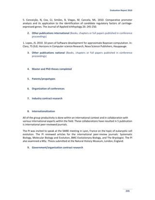 Evaluation Report 2010
235
5. Conceição, N, Cox, CJ, Simões, B, Viegas, M, Cancela, ML. 2010. Comparative promoter
analysis and its application to the identification of candidate regulatory factors of cartilage-
expressed genes. The Journal of Applied Ichthyology 26: 245-250.
2. Other publications international (Books, chapters or full papers published in conference
proceedings)
1. Lopes, JS. 2010. 10 years of Software development for approximate Bayesian computation. In:
Clary, TS (Ed). Horizons in Computer science Research, Nova Science Publishers, Hauppauge.
3. Other publications national (Books, chapters or full papers published in conference
proceedings)
4. Master and PhD theses completed
5. Patents/propotypes
6. Organization of conferences
7. Industry contract research
8. Internationalization
All of the group productivity is done within an international context and in collaboration with
various international experts within the field. These collaborations have resulted in 5 publication
is international peer-reviewed journals.
The PI was invited to speak at the SMBE meeting in Lyon, France on the topic of eukaryotic cell
evolution. The PI reviewed articles for the international peer-review journals: Systematic
Biology, Molecular Biology and Evolution, BMC-Evolutionary Biology, and The Bryologist. The PI
also examined a MSc. Thesis submitted at the Natural History Museum, London, England.
9. Government/organization contract research
 