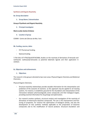 Evaluation Report 2010
236
Synthesis and Organic Reactivity
8a. Group description
1. Group Name / denomination
Group of Synthesis and Organic Reactivity
2. Principal investigator
Maria Lurdes Santos Cristiano
3. Location of group
CCMAR - Centro de Ciências do Mar, Faro
8b. Funding, sources, dates
- FCT Pluriannual funding.
- National funding
7.756 EUR, FCT PTDC/QUI/67674/2006, Studies on the reactivity of derivatives of tetrazole and
isothiazole: isothizazolyl-tetrazoles as potential bidentate ligands and their application in
catalysis.
8c. Objectives and achievements
1. Objectives
The research in the group is directed to two main areas: Physical Organic Chemistry and Medicinal
Chemistry.
Physical Organic Chemistry
- Structure-reactivity relationships provide valuable information for the interpretation and
prediction of the outcome of reactions. as this approach may be applied to all reacting
systems. For instance, it establishes grounds for the elucidation and interpretation of the
interactions between pharmacologically active compounds and their biological targets,
providing essential information for drug design and optimization.
- Our research involves synthesis, structural analysis and investigation of the reactivity of
derivatives of heterocyclic bioactive compounds. The aim is the improvement and fine-
tuning of properties, for instance the optimization of biological activity, and also the
development of new synthetic methods applicable to the preparation of bioactive
compounds and to the modification of natural products. Structural elucidation and
 