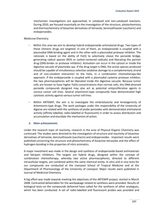 Evaluation Report 2010
237
mechanistic investigations are approached, in catalysed and non-catalysed reactions.
During 2010, we focused essentially on the investigation of the structure, photochemistry
and thermochemistry of bioactive derivatives of tetrazole, benzisothiazole (saccharin) and
endoperoxides.
Medicinal Chemistry
- Within this area we aim to develop hybrid endoperoxide antimalarial drugs. Two types of
these chimeric drugs are targeted. In one of them, an endoperoxide is coupled with a
plasmodial DNA-binding agent and in the other with a plasmodial protease inhibitor. The
rationale is based on the ability of Fe(II) to selectively cleave the peroxide bridge,
generating radical species (ROS or carbon-centered radicals) and liberating the partner
drug (DNS-binder or protease inhibitor). Activation can occur in the cytosol or inside the
digestive vacuole of plasmodia spa. If the drug target is DNA, the active species produced
should be capable of simultaneous selective oxidative damage to a complementary strand
and of non-covalent interaction to the helix, in a combination chemotherapy-like
approach. If the endoperoxide is coupled with a plasmodial cysteine protease inhibitor,
the two pharmacophores will be liberated inside the digestive vacuole. Because tumor
cells are known to have higher Fe(II) concentrations than normal cells, the DNA-directed
peroxide compounds designed may also act as potential antiproliferative agents in
various cancer cell lines. Several artemisinin-type compounds have demonstrated high
cytotoxic activity against various tumor cell lines.
- Within ARTEMIP, the aim is to investigate the embriotoxicity and teratogenicity of
Artemisinin-type drugs. The work packages under the responsibility of the University of
Algarve are related with the synthesis of probe peroxides with demonstrated antimalarial
activity (affinity labelled, radio-labelled or fluorescent) in order to assess distribution and
accumulation and elucidate the mechanism of action.
2. Main achievements
Under the research topic of reactivity, research in the area of Physical Organic Chemistry was
continued. The studies were directed to the investigation of structure and reactivity of bioactive
derivatives of tetrazole, benzisothiazole (saccharin) and endoperoxides. Important results were
published concerning the structure and photochemistry of bioactive tetrazoles and the effect of
hydrogen-bonding in the properties of nitro aromatics.
A major investment was made in the design and synthesis of endoperoxide-based antimalarials
and falcipain inhibitors. The targets are hybrid drugs, designed within the concept of
combination chemotherapy, whereby two active pharmacophores, directed to different
intracellular targets, are combined within the same chemical entity. In vitro and in vivo tests for
our compounds are conducted at the Liverpool School of Tropical Medicine and at the
Department of Pharmacology of the University of Liverpool. Major results were published in
Journal of Medicinal Chemistry.
A big effort was made towards meeting the objectives of the ARTEMIP project, started in March
2008. Contracted deliverables for the workpakage related to synthesis were provided. Results of
biological tests on the compounds delivered have called for the synthesis of other analogues,
which has been conducted. A set of radio-labelled and fluorescent probes was provided and
 