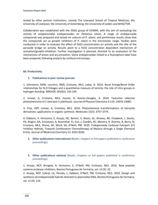 Evaluation Report 2010
238
tested by other partner institutions, namely The Liverpool School of Tropical Medicine, the
University of Liverpool, the University of Gotemborg, the University of Leiden and WHO/TDR.
Collaboration was established with the EDGE group of CCMAR, with the aim of evaluating the
activity of antiplasmodial endoperoxides on Perkinsus olseni. A range of endoperoxide
compounds was prepared and tested on cultures of P. olseni, and preliminary results show that
the compounds act as growth inhibitors of P. olseni in the micromolar range. Studies were
conducted in order to evaluate the effect of Fe(II) concentration on activity and the rôle of the
peroxide bridge on activity. Results point to a Fe(II) concentration dependent mechanism of
activation/growth-inhibition. Further investigation is planned, directed to an evaluation of the
mechanisms of action and accumulation. Some endoperoxides linked to a fluorophore label have
been prepared, following analysis by confocal microscopy.
8d. Productivity
1. Publications in peer review journals
1. Johnstone, RAW, Loureiro, RMS, Cristiano, MLS, Labat, G. 2010. Bond Energy/Bond Order
relationships for N-O linkages and a quantitative measure of ionicity: the role of nitro groups in
hydrogen bonding. ARKIVOC 2010(v): 142-169.
2. Ismael, A, Cristiano, MLS, Fausto, R, Gomez-Zavaglia, A. 2010. Tautomer selective
photochemistry of 1-(tetrazol-5-yl)ethanol. Journal of Physical Chemistry A 114: 13076-13085.
3. Frija, LMT, Ismael, A, Cristiano, MLS. 2010. Photochemical transformations of tetrazole
derivatives: applications in organic synthesis. Molecules 15(5): 3757-3774.
4. Gibbons, P, Verissimo, E, Araujo, NC, Barton, V, Nixon, GL, Amewu, RK, Chadwick, J, Stocks,
PA, Biagini, GA, Srivastava, A, Rosenthal, PJ, Gut, J, Guedes, RC, Moreira, R, Sharma, R, Berry, N,
Cristiano, MLS, Shone, AE, Ward, SA, O’Neill, PM. 2010. Endoperoxide Carbonyl Falcipain 2/3
Inhibitor Hybrids; Towards Combination Chemotherapy of Malaria through a Single Chemical
Entity. Journal of Medicinal Chemistry 53: 8202-8206.
2. Other publications international (Books, chapters or full papers published in conference
proceedings)
3. Other publications national (Books, chapters or full papers published in conference
proceedings)
1. Araújo, NCP, Bringela, A, Veríssimo, E, O’Neill, PM, Cristiano, MLS. 2010. New peptidic
cysteine protease inhibitors, Revista Portuguesa de Farmácia, vol. LII (4): 32.
2. Araújo, NCP, Cabral, LIL, Pensée, L, Sabbani, O’Neill, PM, Cristiano, MLS. 2010. Design and
synthesis od endoperoxide hybrids directed to plasmodial DNA, Revista Portuguesa de Farmácia,
vol. LII (4): 116.
 