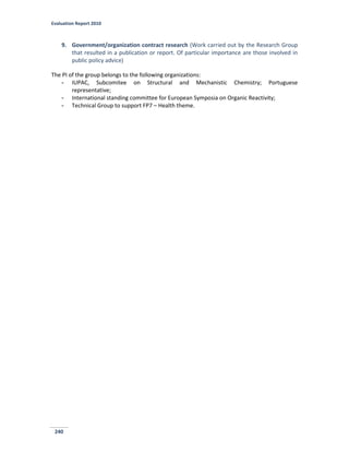 Evaluation Report 2010
240
9. Government/organization contract research (Work carried out by the Research Group
that resulted in a publication or report. Of particular importance are those involved in
public policy advice)
The PI of the group belongs to the following organizations:
- IUPAC, Subcomitee on Structural and Mechanistic Chemistry; Portuguese
representative;
- International standing committee for European Symposia on Organic Reactivity;
- Technical Group to support FP7 – Health theme.
 