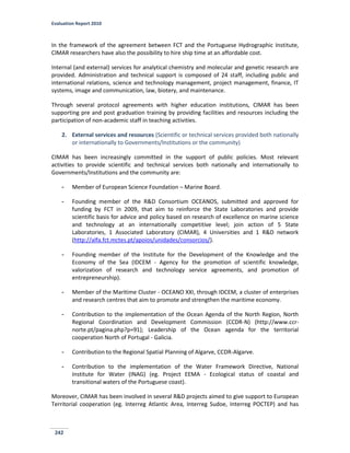 Evaluation Report 2010
242
In the framework of the agreement between FCT and the Portuguese Hydrographic Institute,
CIMAR researchers have also the possibility to hire ship time at an affordable cost.
Internal (and external) services for analytical chemistry and molecular and genetic research are
provided. Administration and technical support is composed of 24 staff, including public and
international relations, science and technology management, project management, finance, IT
systems, image and communication, law, biotery, and maintenance.
Through several protocol agreements with higher education institutions, CIMAR has been
supporting pre and post graduation training by providing facilities and resources including the
participation of non-academic staff in teaching activities.
2. External services and resources (Scientific or technical services provided both nationally
or internationally to Governments/Institutions or the community)
CIMAR has been increasingly committed in the support of public policies. Most relevant
activities to provide scientific and technical services both nationally and internationally to
Governments/Institutions and the community are:
- Member of European Science Foundation – Marine Board.
- Founding member of the R&D Consortium OCEANOS, submitted and approved for
funding by FCT in 2009, that aim to reinforce the State Laboratories and provide
scientific basis for advice and policy based on research of excellence on marine science
and technology at an internationally competitive level; join action of 5 State
Laboratories, 1 Associated Laboratory (CIMAR), 4 Universities and 1 R&D network
(http://alfa.fct.mctes.pt/apoios/unidades/consorcios/).
- Founding member of the Institute for the Development of the Knowledge and the
Economy of the Sea (IDCEM - Agency for the promotion of scientific knowledge,
valorization of research and technology service agreements, and promotion of
entrepreneurship).
- Member of the Maritime Cluster - OCEANO XXI, through IDCEM, a cluster of enterprises
and research centres that aim to promote and strengthen the maritime economy.
- Contribution to the implementation of the Ocean Agenda of the North Region, North
Regional Coordination and Development Commission (CCDR-N) (http://www.ccr-
norte.pt/pagina.php?p=91); Leadership of the Ocean agenda for the territorial
cooperation North of Portugal - Galicia.
- Contribution to the Regional Spatial Planning of Algarve, CCDR-Algarve.
- Contribution to the implementation of the Water Framework Directive, National
Institute for Water (INAG) (eg. Project EEMA - Ecological status of coastal and
transitional waters of the Portuguese coast).
Moreover, CIMAR has been involved in several R&D projects aimed to give support to European
Territorial cooperation (eg. Interreg Atlantic Area, Interreg Sudoe, Interreg POCTEP) and has
 