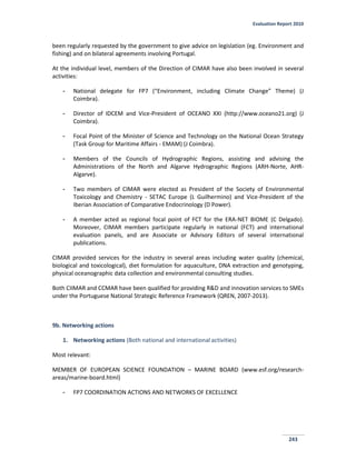 Evaluation Report 2010
243
been regularly requested by the government to give advice on legislation (eg. Environment and
fishing) and on bilateral agreements involving Portugal.
At the individual level, members of the Direction of CIMAR have also been involved in several
activities:
- National delegate for FP7 (“Environment, including Climate Change” Theme) (J
Coimbra).
- Director of IDCEM and Vice-President of OCEANO XXI (http://www.oceano21.org) (J
Coimbra).
- Focal Point of the Minister of Science and Technology on the National Ocean Strategy
(Task Group for Maritime Affairs - EMAM) (J Coimbra).
- Members of the Councils of Hydrographic Regions, assisting and advising the
Administrations of the North and Algarve Hydrographic Regions (ARH-Norte, AHR-
Algarve).
- Two members of CIMAR were elected as President of the Society of Environmental
Toxicology and Chemistry - SETAC Europe (L Guilhermino) and Vice-President of the
Iberian Association of Comparative Endocrinology (D Power).
- A member acted as regional focal point of FCT for the ERA-NET BIOME (C Delgado).
Moreover, CIMAR members participate regularly in national (FCT) and international
evaluation panels, and are Associate or Advisory Editors of several international
publications.
CIMAR provided services for the industry in several areas including water quality (chemical,
biological and toxicological), diet formulation for aquaculture, DNA extraction and genotyping,
physical oceanographic data collection and environmental consulting studies.
Both CIIMAR and CCMAR have been qualified for providing R&D and innovation services to SMEs
under the Portuguese National Strategic Reference Framework (QREN, 2007-2013).
9b. Networking actions
1. Networking actions (Both national and international activities)
Most relevant:
MEMBER OF EUROPEAN SCIENCE FOUNDATION – MARINE BOARD (www.esf.org/research-
areas/marine-board.html)
- FP7 COORDINATION ACTIONS AND NETWORKS OF EXCELLENCE
 
