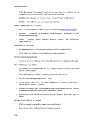 Evaluation Report 2010
244
- KNEU- Developing a Knowledge Network for European Expertise on biodiversity and
ecosystem services to inform policy making and economic sectors
- EUROMARINE - Integration of European Marine Research Networks of ExcellencE
- MarBEF + - Marine Biodiversity and Ecosystem Functioning
MARINE RESEARCH CENTRES NETWORKS
- MARS - European Network of Marine Institutes and Stations (www.marsnetwork.org)
- ASSEMBLE - Association of European Marine Biological Laboratories (EU FP7,
www.assemblemarine.org)
- EMBRC - European Marine Biological Research Centres, ESFRI infrastructure
(www.embrc.eu)
TECHNOLOGICAL PLATFORMS
- European Aquaculture Technology and Innovation Platform (www.eatip.eu)
- Water Supply and Sanitation Technology Platform (www.wsstp.eu)
ESF NETWORKING PROGRAMMES
- Functional Dynamics in Complex Chemical and Biological Systems (http://funcdyn.org)
COST ACTIONS (www.cost.esf.org)
- Development and implementation of a pan-European Marine Biodiversity Observatory
System – EMBOS, ES1003
- Improved constrains on models of glacial isostatic adjustment, ES0701
- Welfare of fish in European aquaculture - n. 867
- Critical success factors for fish larval production in European Aquaculture: a
multidisciplinary network - n. FA0801
- Providing the scientific basis for managing the goods and services arising from European
seagrassecosystems under anthropogenic pressure – n. ES0906
- Integrating ice core, marine and terrestrial records (60.000 to 8.000 years ago) – n.
ES0907
INTERNATIONAL THEMATIC NETWORKS
- EPBRS (www.epbrs.org), and the supportive network Biostrat
- Ocean Tracking Network (http://oceantrackingnetwork.org)
 