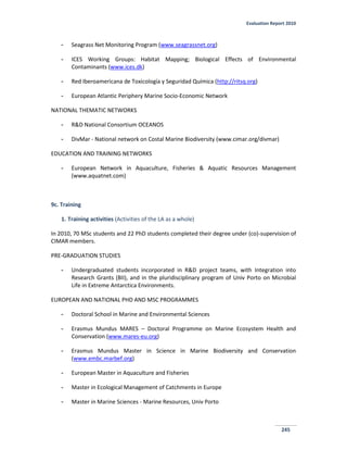 Evaluation Report 2010
245
- Seagrass Net Monitoring Program (www.seagrassnet.org)
- ICES Working Groups: Habitat Mapping; Biological Effects of Environmental
Contaminants (www.ices.dk)
- Red Iberoamericana de Toxicología y Seguridad Química (http://ritsq.org)
- European Atlantic Periphery Marine Socio-Economic Network
NATIONAL THEMATIC NETWORKS
- R&D National Consortium OCEANOS
- DivMar - National network on Costal Marine Biodiversity (www.cimar.org/divmar)
EDUCATION AND TRAINING NETWORKS
- European Network in Aquaculture, Fisheries & Aquatic Resources Management
(www.aquatnet.com)
9c. Training
1. Training activities (Activities of the LA as a whole)
In 2010, 70 MSc students and 22 PhD students completed their degree under (co)-supervision of
CIMAR members.
PRE-GRADUATION STUDIES
- Undergraduated students incorporated in R&D project teams, with Integration into
Research Grants (BII), and in the pluridisciplinary program of Univ Porto on Microbial
Life in Extreme Antarctica Environments.
EUROPEAN AND NATIONAL PHD AND MSC PROGRAMMES
- Doctoral School in Marine and Environmental Sciences
- Erasmus Mundus MARES – Doctoral Programme on Marine Ecosystem Health and
Conservation (www.mares-eu.org)
- Erasmus Mundus Master in Science in Marine Biodiversity and Conservation
(www.embc.marbef.org)
- European Master in Aquaculture and Fisheries
- Master in Ecological Management of Catchments in Europe
- Master in Marine Sciences - Marine Resources, Univ Porto
 