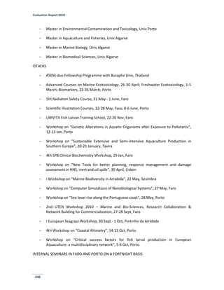 Evaluation Report 2010
246
- Master in Environmental Contamination and Toxicology, Univ Porto
- Master in Aquaculture and Fisheries, Univ Algarve
- Master in Marine Biology, Univ Algarve
- Master in Biomedical Sciences, Univ Algarve
OTHERS
- ASEM-duo Fellowship Programme with Burapha Univ, Thailand
- Advanced Courses on Marine Ecotoxicology, 26-30 April; Freshwater Ecotoxicology, 1-5
March; Biomarkers, 22-26 March; Porto
- 5th Radiation Safety Course, 31 May - 1 June, Faro
- Scientific Illustration Courses, 22-28 May, Faro; 8-6 June, Porto
- LARVITA Fish Larvae Training School, 22-26 Nov, Faro
- Workshop on “Genetic Alterations in Aquatic Organisms after Exposure to Pollutants”,
12-13 Jan, Porto
- Workshop on "Sustainable Extensive and Semi-intensive Aquaculture Production in
Southern Europe”, 20-21 January, Tavira
- 4th SPB Clinical Biochemistry Workshop, 29 Jan, Faro
- Workshop on “New Tools for better planning, response management and damage
assessment in HNS, inert and oil spills”, 30 April, Lisbon
- I Workshop on “Marine Biodiversity in Arrabida”, 22 May, Sesimbra
- Workshop on “Computer Simulations of Nanobiological Systems”, 27 May, Faro
- Workshop on “Sea-level rise along the Portuguese coast”, 28 May, Porto
- 2nd UTEN Workshop 2010 – Marine and Bio-Sciences, Research Collaboration &
Network Building for Commercialization, 27-28 Sept, Faro
- I European Seagrass Workshop, 30 Sept - 1 Oct, Portinho da Arrábida
- 4th Workshop on “Coastal Altimetry”, 14-15 Oct, Porto
- Workshop on “Critical success factors for fish larval production in European
Aquaculture: a multidisciplinary network”, 5-6 Oct, Porto
INTERNAL SEMINARS IN FARO AND PORTO ON A FORTNIGHT BASIS
 