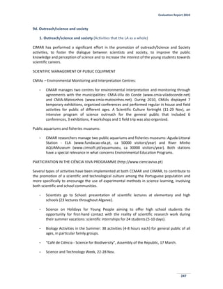 Evaluation Report 2010
247
9d. Outreach/science and society
1. Outreach/science and society (Activities that the LA as a whole)
CIMAR has performed a significant effort in the promotion of outreach/Science and Society
activities, to foster the dialogue between scientists and society, to improve the public
knowledge and perception of science and to increase the interest of the young students towards
scientific careers.
SCIENTIFIC MANAGEMENT OF PUBLIC EQUIPMENT
CMIAs – Environmental Monitoring and Interpretation Centres:
- CIMAR manages two centres for environmental interpretation and monitoring through
agreements with the municipalities: CMIA-Vila do Conde (www.cmia-viladoconde.net)
and CMIA-Matosinhos (www.cmia-matosinhos.net). During 2010, CMIAs displayed 7
temporary exhibitions, organized conferences and performed regular in house and field
activities for public of different ages. A Scientific Culture fortnight (11-29 Nov), an
intensive program of science outreach for the general public that included 6
conferences, 3 exhibitions, 4 workshops and 1 field trip was also organized.
Public aquariums and fisheries museums:
- CIMAR researchers manage two public aquariums and fisheries museums: Aguda Littoral
Station - ELA (www.fundacao-ela.pt, ca 50000 visitors/year) and River Minho
AQUAMuseum (www.cimsoft.pt/aquamuseu, ca 30000 visitors/year). Both stations
have a special relevance in what concerns Environmental Education Programs.
PARTICIPATION IN THE CIÊNCIA VIVA PROGRAMME (http://www.cienciaviva.pt)
Several types of activities have been implemented at both CCMAR and CIIMAR, to contribute to
the promotion of a scientific and technological culture among the Portuguese population and
more specifically to encourage the use of experimental methods in science learning, involving
both scientific and school communities.
- Scientists go to School: presentation of scientific lectures at elementary and high
schools (23 lectures throughout Algarve).
- Science on Holidays for Young People aiming to offer high school students the
opportunity for first-hand contact with the reality of scientific research work during
their summer vacations: scientific internships for 24 students (5-10 days).
- Biology Activities in the Summer: 38 activities (4-8 hours each) for general public of all
ages, in particular family groups.
- “Café de Ciência - Science for Biodiversity”, Assembly of the Republic, 17 March.
- Science and Technology Week, 22-28 Nov.
 