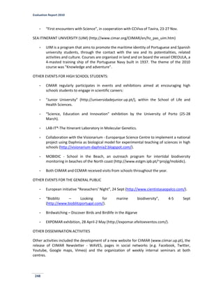 Evaluation Report 2010
248
- “First encounters with Science”, in cooperation with CCViva of Tavira, 23-27 Nov.
SEA ITINERANT UNIVERSITY (UIM) (http://www.cimar.org/CIIMAR/en/hz_pas_uim.htm)
- UIM is a program that aims to promote the maritime identity of Portuguese and Spanish
university students, through the contact with the sea and its potentialities, related
activities and culture. Courses are organised in land and on board the vessel CREOULA, a
4-masted training ship of the Portuguese Navy built in 1937. The theme of the 2010
course was "Knowledge and adventure".
OTHER EVENTS FOR HIGH SCHOOL STUDENTS:
- CIMAR regularly participates in events and exhibitions aimed at encouraging high
schools students to engage in scientific careers:
- “Junior University” (http://universidadejunior.up.pt/), within the School of Life and
Health Sciences.
- “Science, Education and Innovation” exhibition by the University of Porto (25-28
March).
- LAB-IT®-The Itinerant Laboratory in Molecular Genetics.
- Collaboration with the Visionarium - Europarque Science Centre to implement a national
project using Daphnia as biological model for experimental teaching of sciences in high
schools (http://visionarium-daphnia2.blogspot.com/).
- MOBIDIC - School in the Beach, an outreach program for intertidal biodiversity
monitoring in beaches of the North coast (http://www.estgm.ipb.pt/~projig/mobidic).
- Both CIIMAR and CCMAR received visits from schools throughout the year.
OTHER EVENTS FOR THE GENERAL PUBLIC
- European initiative “Reseachers’ Night”, 24 Sept (http://www.cientistasaopalco.com/).
- “Bioblitz – Looking for marine biodiversity”, 4-5 Sept
(http://www.bioblitzportugal.com/).
- Birdwatching – Discover Birds and Birdlife in the Algarve
- EXPOMAR exhibition, 28 April-2 May (http://expomar.efeitoeventos.com/).
OTHER DISSEMINATION ACTIVITIES
Other activities included the development of a new website for CIIMAR (www.ciimar.up.pt), the
release of CIIMAR Newsletter - WAVES, pages in social networks (e.g. Facebook, Twitter,
Youtube, Google maps, Vimeo) and the organization of weekly internal seminars at both
centres.
 