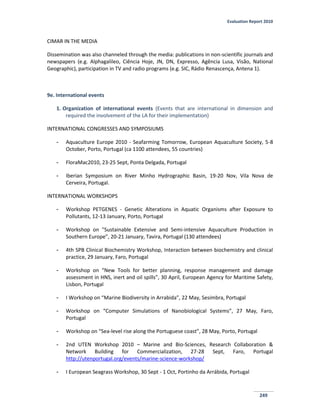 Evaluation Report 2010
249
CIMAR IN THE MEDIA
Dissemination was also channeled through the media: publications in non-scientific journals and
newspapers (e.g. Alphagalileo, Ciência Hoje, JN, DN, Expresso, Agência Lusa, Visão, National
Geographic), participation in TV and radio programs (e.g. SIC, Rádio Renascença, Antena 1).
9e. International events
1. Organization of international events (Events that are international in dimension and
required the involvement of the LA for their implementation)
INTERNATIONAL CONGRESSES AND SYMPOSIUMS
- Aquaculture Europe 2010 - Seafarming Tomorrow, European Aquaculture Society, 5-8
October, Porto, Portugal (ca 1100 attendees, 55 countries)
- FloraMac2010, 23-25 Sept, Ponta Delgada, Portugal
- Iberian Symposium on River Minho Hydrographic Basin, 19-20 Nov, Vila Nova de
Cerveira, Portugal.
INTERNATIONAL WORKSHOPS
- Workshop PETGENES - Genetic Alterations in Aquatic Organisms after Exposure to
Pollutants, 12-13 January, Porto, Portugal
- Workshop on "Sustainable Extensive and Semi-intensive Aquaculture Production in
Southern Europe”, 20-21 January, Tavira, Portugal (130 attendees)
- 4th SPB Clinical Biochemistry Workshop, Interaction between biochemistry and clinical
practice, 29 January, Faro, Portugal
- Workshop on “New Tools for better planning, response management and damage
assessment in HNS, inert and oil spills”, 30 April, European Agency for Maritime Safety,
Lisbon, Portugal
- I Workshop on “Marine Biodiversity in Arrabida”, 22 May, Sesimbra, Portugal
- Workshop on “Computer Simulations of Nanobiological Systems”, 27 May, Faro,
Portugal
- Workshop on “Sea-level rise along the Portuguese coast”, 28 May, Porto, Portugal
- 2nd UTEN Workshop 2010 – Marine and Bio-Sciences, Research Collaboration &
Network Building for Commercialization, 27-28 Sept, Faro, Portugal
http://utenportugal.org/events/marine-science-workshop/
- I European Seagrass Workshop, 30 Sept - 1 Oct, Portinho da Arrábida, Portugal
 