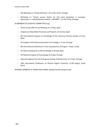 Evaluation Report 2010
250
- 4th Workshop on “Coastal Altimetry”, 14-15 Oct, Porto, Portugal
- Workshop on “Critical success factors for fish larval production in European
Aquaculture: a multidisciplinary network - LARVANET”, 5-6 Oct, Porto, Portugal.
AS MEMBERS OF SCIENTIFIC COMMITTEES (e.g.)
- SETAC Europe 20th Annual Meeting, 23- 27 May, Spain
- Congress on Deep Water Processes and Products, 16-18 June, Spain
- 9th International Congress on the Biology of Fish, American Fisheries Society, 5-8 July,
Spain
- XV Congress of the Iberian Association of Limnology, 5- 9 July, Portugal
- 8th International Conference on Toxic Cyanobacteria, 29 August - 4 Sept, Turkey
- XVI Iberian Symposium on Marine Biology, 6-10 Sept, Spain
- XIV National Congress of Parasitology, 8-10 Sept, Portuga
- National Congress from the Portuguese Society of Biochemistry, 15-17 Dec, Portugal
- 20th International Conference on Physical Organic Chemistry, 22-28 August, South
Korea
INTERNAL SEMINARS AT CIIMAR AND CCMAR, weekly/monthly along the year
 