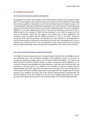 Evaluation Report 2010
251
10. INTERNAL EVALUATIONS
10.1 Summary of internal evaluations during 2010
During 2010, the contact with members of the External Advisory Board was maintained, mainly
with Prof. Steve Hawkins and mainly for follow up of previous recommendations for promoting
the research capability in the general area of marine biodiversity and ecosystems science. The
recommendations have been implemented. Meanwhile, we had foreseen an internal evaluation
exercise by the External Advisory Board, to be held simultaneously with the annual meeting of
CIMAR-LA, as we were expecting the results of the external evaluation carried out by FCT in
2008 during the 2nd semester of 2009, but only delivered to us in 2010. In sequence of this
external examination, which was very positive and resulting only in minor suggestions, the
evaluation panel concluded that the CIMAR continued to merit its LA status. Facing the
conclusion of this external evaluation, the inexistence of major criticisms or recommendations,
and the eminence/start of discussions with Ministry of Science and Technology and FCT as to an
eventual new contract for the LA, we concluded that a new internal exercise by the External
Advisory Board would really make sense only after the definition of the future status of the LA.
10.2 Future internal evaluations programmed for 2011
In the light of recent announcement of a new governmental contract with the CIMAR LA, which
can potentially cover the next decade, pending on the evaluation results at mid-term, we
envisage the following strategic actions as to the future internal evaluations: 1) to rethink and
likely remodel the External Advisory Board, to better incorporate external feedback on our
activities in physical oceanography and coastal dynamics, areas that were reinforced with new
researchers in the past years; 2) to schedule a first working visit with the renewed External
Advisory Board, soon after signing the new contract and focusing on the new starting-point of
the LA and on the 5-year strategic program that is associated with the emergence of the new LA
contract; 3) to schedule an annual visit of the External Advisory Board, coinciding with the
annual meeting of the LA; 4) to capitalize on the use of the available video-conference tools to
promote more regular discussions with each and every expert of the External Advisory Board.
 