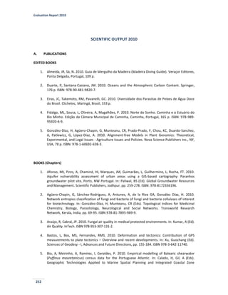 Evaluation Report 2010
252
SCIENTIFIC OUTPUT 2010
A. PUBLICATIONS
EDITED BOOKS
1. Almeida, JR, Sá, N. 2010. Guia de Mergulho da Madeira (Madeira Diving Guide). Veraçor Editores,
Ponta Delgada, Portugal, 109 p.
2. Duarte, P, Santana-Casiano, JM. 2010. Oceans and the Atmospheric Carbon Content. Springer,
176 p. ISBN: 978-90-481-9820-7.
3. Eiras, JC, Takemoto, RM, Pavanelli, GC. 2010. Diversidade dos Parasitas de Peixes de Água Doce
do Brasil. Clichetec, Maringá, Brasil, 333 p.
4. Fidalgo, ML, Sousa, L, Oliveira, A, Magalhães, P. 2010. Norte do Sonho. Caminha e o Estuário do
Rio Minho. Edição da Câmara Municipal de Caminha, Caminha, Portugal, 165 p. ISBN: 978-989-
95920-4-9.
5. González-Díaz, H, Agüero-Chapin, G, Munteanu, CR, Prado-Prado, F, Chou, KC, Duardo-Sanchez,
A, Patlewicz, G, López-Díaz, A. 2010. Alignment-free Models in Plant Genomics: Theoretical,
Experimental, and Legal Issues - Agriculture Issues and Policies. Nova Science Publishers Inc., NY,
USA, 78 p. ISBN: 978-1-60692-638-3.
BOOKS (Chapters)
1. Afonso, MJ, Pires, A, Chaminé, HI, Marques, JM, Guimarães, L, Guilhermino, L, Rocha, FT. 2010.
Aquifer vulnerability assessment of urban areas using a GIS-based cartography: Paranhos
groundwater pilot site, Porto, NW Portugal. In: Paliwal, BS (Ed). Global Groundwater Resources
and Management. Scientific Publishers, Jodhpur, pp. 259-278. ISBN: 978-8172336196.
2. Agüero-Chapin, G, Sánchez-Rodríguez, A, Antunes, A, de la Riva GA, González Díaz, H. 2010.
Network entropies classification of fungi and bacteria of fungi and bacteria cellulases of interest
for biotechnology. In: González-Díaz, H, Munteanu, CR (Eds). Topological Indices for Medicinal
Chemistry, Biology, Parasitology, Neurological and Social Networks. Transworld Research
Network, Kerala, India, pp. 69-95. ISBN 978-81-7895-989-9.
3. Araújo, R, Cabral, JP. 2010. Fungal air quality in medical protected environments. In: Kumar, A (Ed).
Air Quality. InTech. ISBN 978-953-307-131-2.
4. Bastos, L, Bos, MS, Fernandes, RMS. 2010. Deformation and tectonics: Contribution of GPS
measurements to plate tectonics – Overview and recent developments. In: Xu, Guochang (Ed).
Sciences of Geodesy - I, Advances and Future Directions, pp. 155-184. ISBN 978-3-642-11740.
5. Bio, A, Meirinho, A, Ramírez, I, Geraldes, P. 2010. Empirical modelling of Balearic shearwater
(Puffinus mauretanicus) census data for the Portuguese Atlantic. In: Calado, H, Gil, A (Eds).
Geographic Technologies Applied to Marine Spatial Planning and Integrated Coastal Zone
 