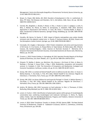 Evaluation Report 2010
253
Management. Centro de Informação Geográfica e Planeamento Territorial, Azores University, pp.
23-30. ISBN 978-972-8612-64-1.
6. Brown, CL, Power, DM, Núñez, JM. 2010. Disorders of development in fish. In: Leatherland, JF,
Woo, PTF (Eds). Fish Diseases and Disorders, Vol 2, 2nd edition, CABI, Oxon, UK, pp. 166-181.
ISBN 978-1-84593-553-5.
7. Cancela, ML, Bargelloni, L, Boudry, P, Boulo, V, Dias, J, Huvet, A, Laizé, V, Lapègue, S, Leite, R,
Mira, S, Nielsen, EE, Planas, JV, Roher, N, Sarropoulou, E, Volckaert, FAM. 2010. Genomic
Approaches in Aquaculture and Fisheries. In: Cock, JM, Viard, F, Tessamar-Raible, K, Boyen, C
(Eds). Introduction to Marine Genomics, Springer-Verlag, Heidelberg, pp. 213-286. ISBN 978-90-
481-8616-7.
8. Carvalho, AR, Barros, N, Duarte, P. 2010. Impact of Oporto metropolitan area carbon dioxide
emissions over the adjacent coastal zone. In: Duarte, P, Santana-Casiano, JM (Eds). Oceans and
the Atmospheric Carbon Content, Springer, pp. 23-46. ISBN 978-90-481-9820-7.
9. Conceição, LEC, Aragão, C, Rønnestad, I. 2010. Protein metabolism and amino acid requirements
in fish larvae. In: Cruz-Suarez, LE, Ricque-Marie, D, Tapia-Salazar, M, Nieto-López, MG, Villareal-
Cavazos, DA, Gamboa-Delgado, J (Eds). Avances en Nutrición Acuícola X - Memorias del X
Simposio Internacional de Nutrición Acuícola, Universidad Autónoma de Nuevo León, Monterrey,
México, pp. 251-264.
10. Cruzeiro, L. 2010. Protein Folding. In: Springborg, M. (Ed). Specialist Periodic Reports of the Royal
Society of Chemistry, UK, Chem. Modell., vol. 7, pp. 89-114. ISBN 978-1-84755-075-0.
11. Elmqvist, TE, Maltby, E, Barker, Las, Mortimer, CAs, Aronson, J, De Groot, R, Fitter, A, Mace, G,
Norberg, J, Perrings, C, Sousa Pinto, I, Ring, I. 2010. Biodiversity, ecosystems and ecosystem
services. In: Pushpam, K. (Ed). The Economics of Ecosystems and Biodiversity: Ecological and
Economic Foundations. Earthscan, London, UK, pp. 41-111. ISBN 978-18-497-1212-5.
12. Granja, HM. 2010. Le combat de Roland Paskoff contre la defense lourde des côtes. In: Duvat, V,
Battiau-Queney, Y, Clus-Auby, C, Prat, M-C (Eds). Roland Paskoff et les Littoraux: Regards de
Chercheurs. L’ Harmattan, Paris, France, pp. 277-287. ISBN 978-2-296-13264-1.
13. Granja, HM. 2010. Les dunes côtières du nord-ouest du Portugal. In: Duvat, V, Battiau-Queney, Y,
Clus-Auby, C, Prat, M-C (Eds). Roland Paskoff et les Littoraux: Regards de Chercheurs. L’
Harmattan, Paris, France, pp. 230-238. ISBN 978-2-296-13264-1.
14. Jenkins, SR, Martins, GM. 2010. Succession on hard substrata. In: Dürr, S, Thomason, JC (Eds).
Biofouling. Wiley-Blackwell, pp. 60-72. ISBN: 978-14-4431-546-2.
15. Larsen, K, Froufe, E. 2010. Identification of polymorphic species within groups of morphologically
conservative taxa: combining morphological and molecular techniques. In: Nimis, PL, Vignes
Lebbe, R (Eds). Tools for Identifying Biodiversity: Progress and Problems. Edizione Universitá di
Trieste, pp. 301-305. ISBN 978-88-8303-295-0.
16. Larsen, K. 2010. Order Tanaidacea: Tanaids. In: Gordon, DP (Ed). Species 2000 - The New Zealand
Inventory of Biodiversity. Chapter 8 - Subphylum Crustacea, Volume 2, Canterbury, University
Press, Christchurch, pp. 164-166.
 