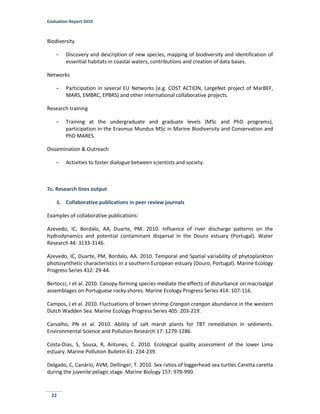 Evaluation Report 2010
22
Biodiversity
- Discovery and description of new species, mapping of biodiversity and identification of
essential habitats in coastal waters, contributions and creation of data bases.
Networks
- Participation in several EU Networks (e.g. COST ACTION, LargeNet project of MarBEF,
MARS, EMBRC, EPBRS) and other international collaborative projects.
Research training
- Training at the undergraduate and graduate levels (MSc and PhD programs),
participation in the Erasmus Mundus MSc in Marine Biodiversity and Conservation and
PhD MARES.
Dissemination & Outreach
- Activities to foster dialogue between scientists and society.
7c. Research lines output
1. Collaborative publications in peer review journals
Examples of collaborative publications:
Azevedo, IC, Bordalo, AA, Duarte, PM. 2010. Influence of river discharge patterns on the
hydrodynamics and potential contaminant dispersal in the Douro estuary (Portugal). Water
Research 44: 3133-3146.
Azevedo, IC, Duarte, PM, Bordalo, AA. 2010. Temporal and Spatial variability of phytoplankton
photosynthetic characteristics in a southern European estuary (Douro, Portugal). Marine Ecology
Progress Series 412: 29-44.
Bertocci, I et al. 2010. Canopy-forming species mediate the effects of disturbance on macroalgal
assemblages on Portuguese rocky shores. Marine Ecology Progress Series 414: 107-116.
Campos, J et al. 2010. Fluctuations of brown shrimp Crangon crangon abundance in the western
Dutch Wadden Sea. Marine Ecology Progress Series 405: 203-219.
Carvalho, PN et al. 2010. Ability of salt marsh plants for TBT remediation in sediments.
Environmental Science and Pollution Research 17: 1279-1286.
Costa-Dias, S, Sousa, R, Antunes, C. 2010. Ecological quality assessment of the lower Lima
estuary. Marine Pollution Bulletin 61: 234-239.
Delgado, C, Canário, AVM, Dellinger, T. 2010. Sex ratios of loggerhead sea turtles Caretta caretta
during the juvenile pelagic stage. Marine Biology 157: 979-990.
 