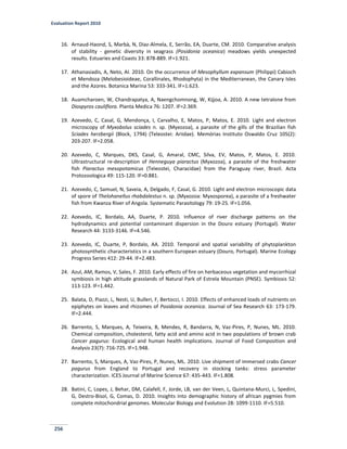 Evaluation Report 2010
256
16. Arnaud-Haond, S, Marbà, N, Diaz-Almela, E, Serrão, EA, Duarte, CM. 2010. Comparative analysis
of stability - genetic diversity in seagrass (Posidonia oceanica) meadows yields unexpected
results. Estuaries and Coasts 33: 878-889. IF=1.921.
17. Athanasiadis, A, Neto, AI. 2010. On the occurrence of Mesophyllum expansum (Philippi) Cabioch
et Mendoza (Melobesioideae, Corallinales, Rhodophyta) in the Mediterranean, the Canary Isles
and the Azores. Botanica Marina 53: 333-341. IF=1.623.
18. Auamcharoen, W, Chandrapatya, A, Naengchomnong, W, Kijjoa, A. 2010. A new tetralone from
Diospyros cauliflora. Planta Medica 76: 1207. IF=2.369.
19. Azevedo, C, Casal, G, Mendonça, I, Carvalho, E, Matos, P, Matos, E. 2010. Light and electron
microscopy of Myxobolus sciades n. sp. (Myxozoa), a parasite of the gills of the Brazilian fish
Sciades herzbergii (Block, 1794) (Teleostei: Ariidae). Memórias Instituto Oswaldo Cruz 105(2):
203-207. IF=2.058.
20. Azevedo, C, Marques, DKS, Casal, G, Amaral, CMC, Silva, EV, Matos, P, Matos, E. 2010.
Ultrastructural re-description of Henneguya piaractus (Myxozoa), a parasite of the freshwater
fish Piaractus mesopotamicus (Teleostei, Characidae) from the Paraguay river, Brazil. Acta
Protozoologica 49: 115-120. IF=0.881.
21. Azevedo, C, Samuel, N, Saveia, A, Delgado, F, Casal, G. 2010. Light and electron microscopic data
of spore of Thelohanellus rhabdalestus n. sp. (Myxozoa: Myxosporea), a parasite of a freshwater
fish from Kwanza River of Angola. Systematic Parasitology 79: 19-25. IF=1.056.
22. Azevedo, IC, Bordalo, AA, Duarte, P. 2010. Influence of river discharge patterns on the
hydrodynamics and potential contaminant dispersion in the Douro estuary (Portugal). Water
Research 44: 3133-3146. IF=4.546.
23. Azevedo, IC, Duarte, P, Bordalo, AA. 2010. Temporal and spatial variability of phytoplankton
photosynthetic characteristics in a southern European estuary (Douro, Portugal). Marine Ecology
Progress Series 412: 29-44. IF=2.483.
24. Azul, AM, Ramos, V, Sales, F. 2010. Early effects of fire on herbaceous vegetation and mycorrhizal
symbiosis in high altitude grasslands of Natural Park of Estrela Mountain (PNSE). Symbiosis 52:
113-123. IF=1.442.
25. Balata, D, Piazzi, L, Nesti, U, Bulleri, F, Bertocci, I. 2010. Effects of enhanced loads of nutrients on
epiphytes on leaves and rhizomes of Posidonia oceanica. Journal of Sea Research 63: 173-179.
IF=2.444.
26. Barrento, S, Marques, A, Teixeira, B, Mendes, R, Bandarra, N, Vaz-Pires, P, Nunes, ML. 2010.
Chemical composition, cholesterol, fatty acid and amino acid in two populations of brown crab
Cancer pagurus: Ecological and human health implications. Journal of Food Composition and
Analysis 23(7): 716-725. IF=1.948.
27. Barrento, S, Marques, A, Vaz-Pires, P, Nunes, ML. 2010. Live shipment of immersed crabs Cancer
pagurus from England to Portugal and recovery in stocking tanks: stress parameter
characterization. ICES Journal of Marine Science 67: 435-443. IF=1.808.
28. Batini, C, Lopes, J, Behar, DM, Calafell, F, Jorde, LB, van der Veen, L, Quintana-Murci, L, Spedini,
G, Destro-Bisol, G, Comas, D. 2010. Insights into demographic history of african pygmies from
complete mitochondrial genomes. Molecular Biology and Evolution 28: 1099-1110. IF=5.510.
 