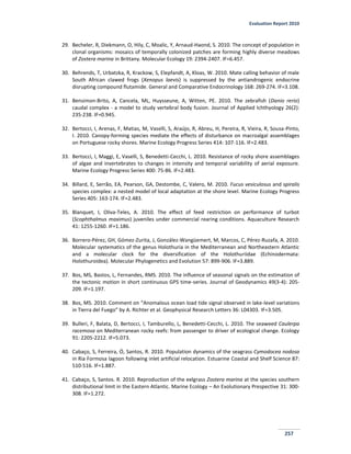 Evaluation Report 2010
257
29. Becheler, R, Diekmann, O, Hily, C, Moalic, Y, Arnaud-Haond, S. 2010. The concept of population in
clonal organisms: mosaics of temporally colonized patches are forming highly diverse meadows
of Zostera marina in Brittany. Molecular Ecology 19: 2394-2407. IF=6.457.
30. Behrends, T, Urbatzka, R, Krackow, S, Elepfandt, A, Kloas, W. 2010. Mate calling behavior of male
South African clawed frogs (Xenopus laevis) is suppressed by the antiandrogenic endocrine
disrupting compound flutamide. General and Comparative Endocrinology 168: 269-274. IF=3.108.
31. Bensimon-Brito, A, Cancela, ML, Huysseune, A, Witten, PE. 2010. The zebrafish (Danio rerio)
caudal complex - a model to study vertebral body fusion. Journal of Applied Ichthyology 26(2):
235-238. IF=0.945.
32. Bertocci, I, Arenas, F, Matias, M, Vaselli, S, Araújo, R, Abreu, H, Pereira, R, Vieira, R, Sousa-Pinto,
I. 2010. Canopy-forming species mediate the effects of disturbance on macroalgal assemblages
on Portuguese rocky shores. Marine Ecology Progress Series 414: 107-116. IF=2.483.
33. Bertocci, I, Maggi, E, Vaselli, S, Benedetti-Cecchi, L. 2010. Resistance of rocky shore assemblages
of algae and invertebrates to changes in intensity and temporal variability of aerial exposure.
Marine Ecology Progress Series 400: 75-86. IF=2.483.
34. Billard, E, Serrão, EA, Pearson, GA, Destombe, C, Valero, M. 2010. Fucus vesiculosus and spiralis
species complex: a nested model of local adaptation at the shore level. Marine Ecology Progress
Series 405: 163-174. IF=2.483.
35. Blanquet, I, Oliva-Teles, A. 2010. The effect of feed restriction on performance of turbot
(Scophthalmus maximus) juveniles under commercial rearing conditions. Aquaculture Research
41: 1255-1260. IF=1.186.
36. Borrero-Pérez, GH, Gómez-Zurita, J, González-Wangüemert, M, Marcos, C, Pérez-Ruzafa, A. 2010.
Molecular systematics of the genus Holothuria in the Mediterranean and Northeastern Atlantic
and a molecular clock for the diversification of the Holothuriidae (Echinodermata:
Holothuroidea). Molecular Phylogenetics and Evolution 57: 899-906. IF=3.889.
37. Bos, MS, Bastos, L, Fernandes, RMS. 2010. The influence of seasonal signals on the estimation of
the tectonic motion in short continuous GPS time-series. Journal of Geodynamics 49(3-4): 205-
209. IF=1.197.
38. Bos, MS. 2010. Comment on “Anomalous ocean load tide signal observed in lake-level variations
in Tierra del Fuego” by A. Richter et al. Geophysical Research Letters 36: L04303. IF=3.505.
39. Bulleri, F, Balata, D, Bertocci, I, Tamburello, L, Benedetti-Cecchi, L. 2010. The seaweed Caulerpa
racemosa on Mediterranean rocky reefs: from passenger to driver of ecological change. Ecology
91: 2205-2212. IF=5.073.
40. Cabaço, S, Ferreira, Ó, Santos, R. 2010. Population dynamics of the seagrass Cymodocea nodosa
in Ria Formosa lagoon following inlet artificial relocation. Estuarine Coastal and Shelf Science 87:
510-516. IF=1.887.
41. Cabaço, S, Santos. R. 2010. Reproduction of the eelgrass Zostera marina at the species southern
distributional limit in the Eastern Atlantic. Marine Ecology – An Evolutionary Prespective 31: 300-
308. IF=1.272.
 