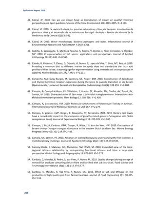 Evaluation Report 2010
258
42. Cabral, JP. 2010. Can we use indoor fungi as bioindicators of indoor air quality? Historical
perspectives and open questions. Science of the Total Environment 408: 4285-4295. IF=3.190.
43. Cabral, JP. 2010. La revista Broteria, los jesuitas naturalistas y Gonçalo Sampaio. Intercambio de
plantas e ideas y el desarrollo de la botánica en Portugal. Asclepio - Revista de Historia de la
Medicina y de la Ciencia 62(1): 61-92.
44. Cabral, JP. 2010. Water microbiology. Bacterial pathogens and water. International Journal of
Environmental Research and Public Health 7: 3657-3703.
45. Cabrita, E, Sarasquete, C, Martínez-Páramo, S, Robles, V, Beirão, J, Pérez-Cerezales, S, Herráez,
MP. 2010. Cryopreservation of fish sperm: applications and perspectives. Journal of Applied
Ichthyology 26: 623-635. IF=0.945.
46. Calado, R, Pimentel, T, Cleary, D, Dionísio, G, Nunes, C, Lopes da Silva, T, Dinis, MT, Reis, A. 2010.
Providing a common diet to different marine decapods does not standardize the fatty acid
profiles of their larvae: a warning sign for experimentation using invertebrate larvae produced in
captivity. Marine Biology 157: 2427-2434. IF=2.011.
47. Campinho, MA, Galay-Burgos, M, Sweeney, GE, Power, DM. 2010. Coordination of deiodinase
and thyroid hormone receptor expression during the larval to juvenile transition in sea bream
(Sparus aurata, Linnaeus). General and Comparative Endocrinology 165(2): 181-194. IF=3.108.
48. Campos, A, Carvajal-Vallejos, PK, Villalobos, E, Franco, CF, Almeida, AM, Coelho, AV, Torné, JM,
Santos, M. 2010. Characterisation of Zea mays L. plastidial transglutaminase: interactions with
thylakoid membrane proteins. Plant Biology 12: 708-716. IF=2.409.
49. Campos, A, Vasconcelos, VM. 2010. Molecular Mechanisms of Microcystin Toxicity in Animals.
International Journal of Molecular Sciences 11: 268-287. IF=2.279.
50. Campos, C, Valente, LMP, Borges, P, Bizuayehu, ST, Fernandes, JMO. 2010. Dietary lipid levels
have a remarkable impact on the expression of growth-related genes in Senegalese sole (Solea
senegalensis Kaup). Journal of Experimental Biology 213: 200-209. IF=3.040.
51. Campos, J, Bio, A, Cardoso, JFMF, Dapper, R, Witte, J IJ, Van der Veer, HW. 2010. Fluctuations of
brown shrimp Crangon crangon abundance in the western Dutch Wadden Sea. Marine Ecology
Progress Series 405: 203-219. IF=2.483.
52. Cancela, ML, Witten, PE. 2010. Advances in skeletal biology by understanding the fish skeleton: a
multidisciplinary challenge. Journal of Applied Ichthyology 26(2): 147-147. IF=0.945.
53. Canning-Clode, J, Maloney, KO, Mcmahon, SM, Wahl, M. 2010. Expanded view of the local-
regional richness relationship by incorporating functional richness and time: a large-scale
perspective. Global Ecology and Biogeography 19: 875-885. IF=5.273.
54. Cardoso, C, Mendes, R, Pedro, S, Vaz-Pires, P, Nunes, M. 2010. Quality changes during storage of
minced fish products containing dietary fibre and fortified with ω3 fatty acids. Food Science and
Technology International 16(1): 131-142. IF=0.577.
55. Cardoso, C, Mendes, R, Vaz-Pires, P, Nunes, ML. 2010. Effect of salt and MTGase on the
production of high quality gels from farmed sea bass. Journal of Food Engineering 101: 98-105.
IF=2.168.
 