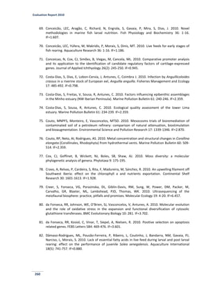 Evaluation Report 2010
260
69. Conceicão, LEC, Aragão, C, Richard, N, Engrola, S, Gavaia, P, Mira, S, Dias, J. 2010. Novel
methodologies in marine fish larval nutrition. Fish Physiology and Biochemistry 36: 1-16.
IF=1.607.
70. Conceicão, LEC, Yúfera, M, Makridis, P, Morais, S, Dinis, MT. 2010. Live feeds for early stages of
fish rearing. Aquaculture Research 36: 1-16. IF=1.186.
71. Conceicao, N, Cox, CJ, Simões, B, Viegas, M, Cancela, ML. 2010. Comparative promoter analysis
and its application to the identification of candidate regulatory factors of cartilage-expressed
genes. Journal of Applied Ichthyology 26(2): 245-250. IF=0.945.
72. Costa-Dias, S, Dias, E, Lobon-Cervia, J, Antunes, C, Coimbra J. 2010. Infection by Anguillicoloides
crassus in a riverine stock of European eel, Anguilla anguilla. Fisheries Management and Ecology
17: 485-492. IF=0.798.
73. Costa-Dias, S, Freitas, V, Sousa, R, Antunes, C. 2010. Factors influencing epibenthic assemblages
in the Minho estuary (NW Iberian Peninsula). Marine Pollution Bulletin 61: 240-246. IF=2.359.
74. Costa-Dias, S, Sousa, R, Antunes, C. 2010. Ecological quality assessment of the lower Lima
estuary. Marine Pollution Bulletin 61: 234-239. IF=2.359.
75. Couto, MNPFS, Monteiro, E, Vasconcelos, MTSD. 2010. Mesocosms trials of bioremediation of
contaminated soil of a petroleum refinery: comparison of natural attenuation, biostimulation
and bioaugmentation. Environmental Science and Pollution Research 17: 1339-1346. IF=2.870.
76. Couto, RP, Neto, AI, Rodrigues, AS. 2010. Metal concentration and structural changes in Corallina
elongata (Corallinales, Rhodophyta) from hydrothermal vents. Marine Pollution Bulletin 60: 509-
514. IF=2.359.
77. Cox, CJ, Goffinet, B, Wickett, NJ, Boles, SB, Shaw, AJ. 2010. Moss diversity: a molecular
phylogenetic analysis of genera. Phytotaxa 9: 175-195.
78. Cravo, A, Relvas, P, Cardeira, S, Rita, F, Madureira, M, Sánchez, R. 2010. An upwelling filament off
Southwest Iberia: effect on the chlorophyll a and nutrients exportation. Continental Shelf
Research 30: 1601-1613. IF=1.928.
79. Creer, S, Fonseca, VG, Porazinska, DL, Giblin-Davis, RM, Sung, W, Power, DM, Packer, M,
Carvalho, GR, Blaxter, ML, Lambshead, PJD, Thomas, WK. 2010. Ultrasequencing of the
meiofaunal biosphere: practice, pitfalls and promises. Molecular Ecology 19: 4-20. IF=6.457.
80. da Fonseca, RR, Johnson, WE, O’Brien, SJ, Vasconcelos, V, Antunes, A. 2010. Molecular evolution
and the role of oxidative stress in the expansion and functional diversification of cytosolic
glutathione transferases. BMC Evolutionary Biology 10: 281. IF=3.702.
81. da Fonseca, RR, Kosiol, C, Vinar, T, Siepel, A, Nielsen, R. 2010. Positive selection on apoptosis
related genes. FEBS Letters 584: 469-476. IF=3.601.
82. Dâmaso-Rodrigues, ML, Pousão-Ferreira, P, Ribeiro, L, Coutinho, J, Bandarra, NM, Gavaia, PJ,
Narciso, L, Morais, S. 2010. Lack of essential fatty acids in live feed during larval and post larval
rearing: effect on the performance of juvenile Solea senegalensis. Aquaculture International
18(5): 741-757. IF=0.880.
 