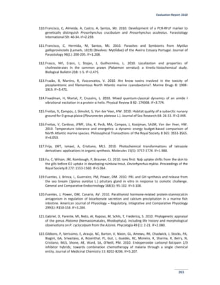 Evaluation Report 2010
263
110.Francisco, C, Almeida, A, Castro, A, Santos, MJ. 2010. Development of a PCR-RFLP marker to
genetically distinguish Prosorhynchus crucibulum and Prosorhynchus aculeatus. Parasitology
International 59: 40-34. IF=2.259.
111.Francisco, C, Hermida, M, Santos, MJ. 2010. Parasites and Symbionts from Mytilus
galloprovincialis (Lamark, 1819) (Bivalves: Mytilidae) of the Aveiro Estuary Portugal. Journal of
Parasitology 96(1): 200-205. IF=1.208.
112.Frasco, MF, Erzen, I, Stojan, J, Guilhermino, L. 2010. Localization and properties of
cholinesterases in the common prawn (Palaemon serratus): a kinetic-histochemical study.
Biological Bulletin 218: 1-5. IF=2.475.
113.Frazão, B, Martins, R, Vasconcelos, V. 2010. Are know toxins involved in the toxicity of
picoplanktonic and filamentous North Atlantic marine cyanobacteria?. Marine Drugs 8: 1908-
1919. IF=3.471.
114.Freedman, H, Martel, P, Cruzeiro, L. 2010. Mixed quantum-classical dynamics of an amide I
vibrational excitation in a protein α-helix. Physical Review B 82: 174308. IF=3.774.
115.Freitas, V, Campos, J, Skreslet, S, Van der Veer, HW. 2010. Habitat quality of a subarctic nursery
ground for 0-group plaice (Pleuronectes platessa L.). Journal of Sea Research 64: 26-33. IF=2.444.
116.Freitas, V, Cardoso, JFMF, Lika, K, Peck, MA, Campos, J, Kooijman, SALM, Van der Veer, HW.
2010. Temperature tolerance and energetics: a dynamic energy budget-based comparison of
North Atlantic marine species. Philosophical Transactions of the Royal Society B 365: 3553-3565.
IF=6.053.
117.Frija, LMT, Ismael, A, Cristiano, MLS. 2010. Photochemical transformations of tetrazole
derivatives: applications in organic synthesis. Molecules 15(5): 3757-3774. IF=1.988.
118.Fu, C, Wilson, JM, Rombough, P, Brauner, CJ. 2010. Ions ﬁrst: Naþ uptake shifts from the skin to
the gills before O2 uptake in developing rainbow trout, Oncorhynchus mykiss. Proceedings of the
Royal Society B 277: 1553-1560. IF=5.064.
119.Fuentes, J, Brinca, L, Guerreiro, PM, Power, DM. 2010. PRL and GH synthesis and release from
the sea bream (Sparus auratus L.) pituitary gland in vitro in response to osmotic challenge.
General and Comparative Endocrinology 168(1): 95-102. IF=3.108.
120.Fuentes, J, Power, DM, Canario, AV. 2010. Parathyroid hormone-related protein-stanniocalcin
antagonism in regulation of bicarbonate secretion and calcium precipitation in a marine fish
intestine. American Journal of Physiology – Regulatory, Integrative and Comparative Physiology
299(1): R150-158. IF=3.284.
121.Gabriel, D, Parente, MI, Neto, AI, Raposo, M, Schils, T, Fredericq, S. 2010. Phylogenetic appraisal
of the genus Platoma (Nemastomatales, Rhodophyta), including life history and morphological
observations on P. cyclocolpum from the Azores. Phycologia 49 (1): 2-21. IF=2.080.
122.Gibbons, P, Verissimo, E, Araujo, NC, Barton, V, Nixon, GL, Amewu, RK, Chadwick, J, Stocks, PA,
Biagini, GA, Srivastava, A, Rosenthal, PJ, Gut, J, Guedes, RC, Moreira, R, Sharma, R, Berry, N,
Cristiano, MLS, Shone, AE, Ward, SA, O’Neill, PM. 2010. Endoperoxide carbonyl falcipain 2/3
inhibitor hybrids; towards combination chemotherapy of malaria through a single chemical
entity. Journal of Medicinal Chemistry 53: 8202-8206. IF=5.207.
 