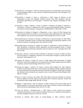 Evaluation Report 2010
265
135.Guilhermino, L, Guimarães, L. 2010. Are complex approaches a real advantage in the assessment
of ecotoxicological effects in real scenarios? Comparative Biochemistry and Physiology A 157:
S19-S20. IF=2.134.
136.Guimarães, L, Gravato, C, Santos, J, Guilhermino, L. 2010. Impact of pollution on the
development of glass eels (Anguilla anguilla) entering three NW Portuguese estuaries.
Comparative Biochemistry and Physiology A - Molecular and Integrative Physiology 157: S25.
IF=2.134.
137.Herfindal, L, Jokela, J, Myhren, L, Permi, P, Selheim, F, Wahlsten, M, Kleppe, R, Krakstad, C,
Vasconcelos, V, Sivonen, K, Døskeland, SO. 2010. A novel nostocyclopeptide inhibits microcystin
and nodularin induced apoptosis in hepatocytes. CHEMBIOCHEM 11: 1594-1599. IF=3.945.
138.Hermelink, B, Urbatzka, R, Wiegand, C, Pflugmacher, S, Lutz, I, Kloas, W. 2010. Aqueous leaf
extracts display endocrine activities in vitro and disrupt sexual differentiation of male Xenopus
laevis tadpoles in vivo. General and Comparative Endocrinology 168: 245-255. IF=3.108.
139.Hernández-Garcia, A, Romero, D, Gravato, C, Guilhermino, L, Garcia-Fernández, AJ. 2010. Effects
on enzymatic antioxidant system of mallard (Anas platyrhynchos) erythrocytes exposed in vitro
to lead and cadmium. Toxicology Letters 196: 128-129. IF=3.581.
140.Hernández-Garcia, A, Romero, D, Tagliati, CA, Gravato, C, Guilhermino, L, Garcia-Fernández, AJ.
2010. Glutathione S-transferase activity, glutathione and lipid peroxidation levels in mallard
(Anas platyrhynchos) erythrocytes exposed to lead and cadmium in vitro. Toxicology Letters 196:
128. IF=3.581.
141.Honrado, J, Vicente, J, Lomba, A, Alves, P, Macedo, JA, Henriques, R, Granja, H, Caldas, FB. 2010.
Fine-scale patterns of vegetation assembly in the monitoring of changes in coastal sand-dune
landscapes. Web Ecology 10: 1-14.
142.Hormiga, JA, Almansa, E, Sykes, AV, Torres, N. 2010. Model based optimization of feeding
regimens in aquaculture: Application to the improvement of Octopus vulgaris paralarvae viability
in captivity. Journal of Biotechnology 149: 209-214. IF=2.970.
143.Huertas, M, Hagey, L, Hofmann, AF, Cerda, J, Canario, AVM, Hubbard, PC. 2010. Olfactory
sensitivity to bile fluid and bile salts in the European eel (Anguilla anguilla), goldfish (Carassius
auratus) and Mozambique tilapia (Oreochromis mossambicus) suggests a 'broad range' sensitivity
not confined to those produced by conspecifics alone. Journal of Experimental Biology 213(2):
308-317. IF=3.040.
144.Ibarz, A, Costa, R, Harrison, AP, Power, DM. 2010. Dietary keto-acid feed-back on pituitary
activity in gilthead sea bream: Effects of oral doses of AKG. A proteomic approach. General and
Comparative Endocrinology 169(3): 284-292. IF=3.108.
145.Iglesias, T, Lobon-Cervia, J, Dias, SC, Antunes, C. 2010. Variation of life traits of glass eels of
Anguilla anguilla (L.) during the colonization of Rios Naln and Minho estuaries (northwestern
Iberian Peninsula). Hydrobiologia 651(1): 213-223. IF=1.964.
146.Incera, M, Bertocci, I, Benedetti-Cecchi, L. 2010. Effects of mean intensity and temporal
variability of disturbance on the invasion of Caulerpa racemosa var. cylindracea (Caulerpales) in
rock pools. Biological Invasions 12: 501-514. IF=3.474.
147.Ismael, A, Cristiano, MLS, Fausto, R, Gomez-Zavaglia, A. 2010. Tautomer selective
 