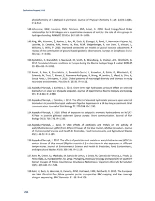 Evaluation Report 2010
266
photochemistry of 1-(tetrazol-5-yl)ethanol. Journal of Physical Chemistry A 114: 13076-13085.
IF=2.732.
148.Johnstone, RAW, Loureiro, RMS, Cristiano, MLS, Labat, G. 2010. Bond Energy/Bond Order
relationships for N-O linkages and a quantitative measure of ionicity: the role of nitro groups in
hydrogen bonding. ARKIVOC 2010(v): 142-169. IF=1.096.
149.King, MA, Altamimi, Z, Boehm, J, Bos, M, Dach, R, Elosegui, P, Fund, F, Hernandez-Pajares, M,
Lavallee, D, Cerveira, PJM, Penna, N, Riva, REM, Steigenberger, P, van Dam, T, Vittuari, L,
Williams, S, Willis, P. 2010. Improved constraints on models of glacial isostatic adjustment: A
review of the contribution of ground-based geodetic observations. Surveys in Geophysics 31(5):
465-507. IF=3.590.
150.Kjellström, E, Brandefelt, J, Naeslund, JO, Smith, B, Strandberg, G, Voelker, AHL, Wohlfarth, B.
2010. Simulated climate conditions in Europe during the Marine Isotope Stage 3 stadial. BOREAS
39: 436-456. IF=3.052.
151.Konar, B, Iken, K, Cruz-Motta, JJ, Benedetti-Cecchi, L, Knowlton, A, Pohle, G, Miloslavich, P,
Edwards, M, Trott, T, Kimani, E, Riosmena-Rodriguez, R, Wong, M, Jenkins, S, Mead, A, Silva, A,
Sousa Pinto, I, Shirayama, Y. 2010. Global patterns of macroalgal diversity and biomass in rocky
nearshore environments. Plos One 5: 13195. IF=4.411.
152.Kopecka-Pilarczyk, J, Coimbra, J. 2010. Short term high hydrostatic pressure effect on selected
biomarkers in silver eel (Anguilla anguilla). Journal of Experimental Marine Biology and Ecology
391: 118-124. IF=1.910.
153.Kopecka-Pilarczyk, J, Coimbra, J. 2010. The effect of elevated hydrostatic pressure upon selected
biomarkers in juvenile blackspot seabream Pagellus bogaraveo in a 14 day-long experiment. Brief
communication. Journal of Fish Biology 77: 279-284. IF=1.330.
154.Kopecka-Pilarczyk, J. 2010. Effect of exposure to polycyclic aromatic hydrocarbons on Na
+
/K
+
-
ATPase in juvenile gilthead seabream Sparus aurata. Short communication. Journal of Fish
Biology 76(3): 716-722. IF=1.330.
155.Kopecka-Pilarczyk, J. 2010. In vitro effects of pesticides and metals on the activity of
acetylcholinesterase (AChE) from different tissues of the blue mussel, Mytilus trossulus L. Journal
of Environmental Science and Health B: Pesticides, Food Contaminants, and Agricultural Wastes
45(1): 46-52. IF=1.119.
156.Kopecka-Pilarczyk, J. 2010. The effect of pesticides and metals on acetylcholinesterase (AChE) in
various tissues of blue mussel (Mytilus trossulus L.) in short-term in vivo exposures at different
temperatures. Journal of Environmental Science and Health B: Pesticides, Food Contaminants,
and Agricultural Wastes 45(4): 336-346. IF=1.119.
157.Korn, M, Green, AJ, Machado, M, García-de-Lomas, J, Cristo, M, Cancela da Fonseca, L, Frisch, D,
Pérez-Bote, JL, Hundsdoerfer, AK. 2010. Phylogeny, molecular ecology and taxonomy of southern
Iberian lineages of Triops mauritanicus (Crustacea: Notostraca). Organisms Diversity & Evolution
10(5): 409-440. IF=1.581.
158.Kuhl, H, Beck, A, Wozniak, G, Canario, AVM, Volckaert, FAM, Reinhardt, R. 2010. The European
sea bass Dicentrarchus labrax genome puzzle: comparative BAC-mapping and low coverage
shotgun sequencing. BMC Genomics 11: 68. IF=4.206.
 