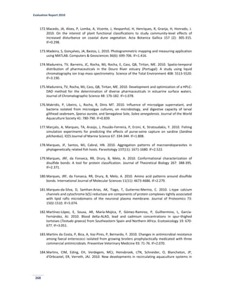 Evaluation Report 2010
268
172.Macedo, JA, Alves, P, Lomba, A, Vicente, J, Hespanhol, H, Henriques, R, Granja, H, Honrado, J.
2010. On the interest of plant functional classifications to study community-level effects of
increased disturbance on coastal dune vegetation. Acta Botanica Gallica 157 (2): 305-315.
IF=0.298.
173.Madeira, S, Gonçalves, JA, Bastos, L. 2010. Photogrammetric mapping and measuring application
using MATLAB. Computers & Geosciences 36(6): 699-706. IF=1.416.
174.Madureira, TV, Barreiro, JC, Rocha, MJ, Rocha, E, Cass, QB, Tiritan, ME. 2010. Spatio-temporal
distribution of pharmaceuticals in the Douro River estuary (Portugal): A study using liquid
chromatography ion trap mass spectrometry. Science of the Total Environment 408: 5513-5520.
IF=3.190.
175.Madureira, TV, Rocha, MJ, Cass, QB, Tiritan, ME. 2010. Development and optimization of a HPLC-
DAD method for the determination of diverse pharmaceuticals in estuarine surface waters.
Journal of Chromatographic Science 48: 176-182. IF=1.078.
176.Makridis, P, Libeiro, L, Rocha, R, Dinis MT. 2010. Influence of microalgae supernatant, and
bacteria isolated from microalgae cultures, on microbiology, and digestive capacity of larval
gilthead seabream, Sparus aurata, and Senegalese Sole, Solea senegalensis. Journal of the World
Aquaculture Society 41: 780-790. IF=0.839.
177.Marçalo, A, Marques, TA, Araújo, J, Pousão-Ferreira, P, Erzini, K, Stratoudakis, Y. 2010. Fishing
simulation experiments for predicting the effects of purse-seine capture on sardine (Sardina
pilchardus). ICES Journal of Marine Science 67: 334-344. IF=1.808.
178.Marques, JF, Santos, MJ, Cabral, HN. 2010. Aggregation patterns of macroendoparasites in
phylogenetically related fish hosts. Parasitology 137(11): 1671-1680. IF=2.522.
179.Marques, JRF, da Fonseca, RR, Drury, B, Melo, A. 2010. Conformational characterization of
disulfide bonds: A tool for protein classification. Journal of Theoretical Biology 267: 388-395.
IF=2.371.
180.Marques, JRF, da Fonseca, RR, Drury, B, Melo, A. 2010. Amino acid patterns around disulfide
bonds. International Journal of Molecular Sciences 11(11): 4673-4686. IF=2.279.
181.Marques-da-Silva, D, Samhan-Arias, AK, Tiago, T, Gutierrez-Merino, C. 2010. L-type calcium
channels and cytochrome b(5) reductase are components of protein complexes tightly associated
with lipid rafts microdomains of the neuronal plasma membrane. Journal of Proteomics 73:
1502-1510. IF=5.074.
182.Martínez-López, E, Sousa, AR, María-Mojica, P, Gómez-Ramirez, P, Guilhermino, L, García-
Fernández, AJ. 2010. Blood delta-ALAD, lead and cadmium concentrations in spur-thighed
tortoises (Testudo graeca) from Southeastern Spain and Northern Africa. Ecotoxicology 19: 670-
677. IF=3.051.
183.Martins da Costa, P, Bica, A, Vaz-Pires, P, Bernardo, F. 2010. Changes in antimicrobial resistance
among faecal enterococci isolated from growing broilers prophylactically medicated with three
commercial antimicrobials. Preventive Veterinary Medicine 93: 71-76. IF=2.070.
184.Martins, CIM, Eding, EH, Verdegem, MCJ, Heinsbroek, LTN, Schneider, O, Blancheton, JP,
d'Orbcastel, ER, Verreth, JAJ. 2010. New developments in recirculating aquaculture systems in
 