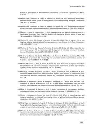 Evaluation Report 2010
269
Europe: A perspective on environmental sustainability. Aquacultural Engineering 43: 83-93.
IF=0.947.
185.Martins, GM, Thompson, RC, Neto, AI, Hawkins, SJ, Jenkins, SR. 2010. Enhancing stocks of the
exploited limpet Patella candei via modifications in coastal engineering. Biological Conservation
143: 203-211. IF=3.498.
186.Martins, GM, Thompson, RC, Neto, AI, Hawkins, SJ, Jenkins, SR. 2010. Exploitation of intertidal
grazers as a driver of community divergence. Journal of Applied Ecology 47: 1282-1289. IF=4.970.
187.Martins, J, Peixe, L, Vasconcelos, V. 2010. Cyanobacteria and Bacteria co-occurrence in a
Wastewater Treatment Plant (WWTP): Absence of Allelopathic Effects. Water, Science and
Technology 62(8): 1954-1962. IF=1.056.
188.Martins, M, Faleiro, ML, Chaves, S, Tenreiro, R, Costa, MC. 2010. Effect of uranium (VI) on two
sulphate-reducing bacteria cultures from a uranium mine site. Science of the Total Environment
408: 2621-2628. IF=3.190.
189.Martins, M, Faleiro, ML, Chaves, S, Tenreiro, R, Santos, ES, Costa, MC. 2010. Anaerobic bio-
removal of uranium (VI) and chromium (VI): Comparison of microbial community structure.
Journal of Hazardous Materials 176: 1065-1072. IF=3.723.
190.Martins, M, Faleiro, ML, Costa, AMR, Chaves, S, Tenreiro, R, Matos, AP, Costa, MC. 2010.
Mechanism of uranium (VI) removal by two anaerobic bacterial communities. Journal of
Hazardous Materials 184: 89-96. IF=3.723.
191.Martins, M, Santos, ES, Pires, C, Barros, RJ, Costa, MC. 2010. Production of irrigation water from
bioremediation of acid mine drainage: comparing the performance of two representative
systems. Journal of Cleaner Production 18: 248-253. IF=2.430.
192.Massari, A, Urbatzka, R, Cevasco, A, Canesi, L, Lanza, C, Scarabelli, L, Kloas, W, Mandich, A. 2010.
Aromatase mRNA expression in the brain of adult Xenopus laevis exposed to Lambro river water
and endocrine disrupting compounds. General and Comparative Endocrinology 168: 262-268.
IF=3.108.
193.Massault, C, Hellemans, B, Louro, B, Batargias, C, Van Houdt, JKJ, Canario, AVM, Volckaert, FAM,
Bovenhuis, H, Haley, C, de Koning, DJ. 2010. QTL for body weight, morphometric traits and stress
response in European sea bass Dicentrarchus labrax. Animal Genetics 41(4): 337-345. IF=2.203.
194.Mata, L, Schuenhoff, A, Santos R. 2010. A direct comparison of two seaweed biofilters:
Asparagopsis armata and Ulva rigida. Journal of Applied Phycology 22: 639-644. IF=1.792.
195.Matos, E, Gonçalves, A, Nunes, ML, Dinis, MT, Dias, J. 2010. Effect of harvesting stress and
slaughter conditions on selected flesh quality criteria of gilthead seabream (Sparus aurata).
Aquaculture 305: 66-72. IF=2.044.
196.McCarthya, AL, Heppella, S, Royerb, F, Freitas, C, Dellinger, D. 2010. Identification of likely
foraging habitat of pelagic loggerhead sea turtles (Caretta caretta) in the North Atlantic through
analysis of telemetry track sinuosity. Progress in Oceanography 86: 224-231. IF=3.269.
197.McGuire, A, Aluru, N, Takemura, A, Weil, R, Wilson, JM, Vijayan, MM. 2010. Osmotic shock
adaptation by cortisol involves the suppression of gill metabolic capacity in Mozambique Tilapia.
General and Comparative Endocrinology 165: 321-329. IF=3.108.
 